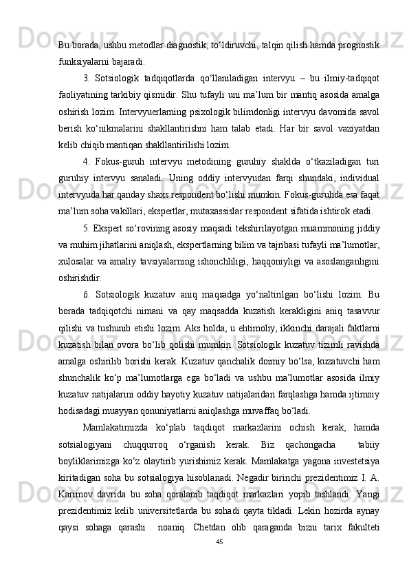 Bu borada, ushbu metodlar diagnostik, to‘ldiruvchi, talqin qilish hamda prognostik
funksiyalarni bajaradi.
3.   Sotsiologik   tadqiqotlarda   qo‘llaniladigan   intervyu   –   bu   ilmiy-tadqiqot
faoliyatining tarkibiy qismidir. Shu tufayli uni ma’lum bir mantiq asosida amalga
oshirish lozim. Intervyuerlarning psixologik bilimdonligi intervyu davomida savol
berish   ko‘nikmalarini   shakllantirishni   ham   talab   etadi.   Har   bir   savol   vaziyatdan
kelib chiqib mantiqan shakllantirilishi lozim. 
4.   Fokus-guruh   intervyu   metodining   guruhiy   shaklda   o‘tkaziladigan   turi
guruhiy   intervyu   sanaladi.   Uning   oddiy   intervyudan   farqi   shundaki,   individual
intervyuda har qanday shaxs respondent bo‘lishi mumkin. Fokus-guruhda esa faqat
ma’lum soha vakillari, ekspertlar, mutaxassislar respondent sifatida ishtirok etadi. 
5. Ekspert so‘rovining asosiy maqsadi tekshirilayotgan muammoning jiddiy
va muhim jihatlarini aniqlash, ekspertlarning bilim va tajribasi tufayli ma’lumotlar,
xulosalar   va   amaliy   tavsiyalarning   ishonchliligi,   haqqoniyligi   va   asoslanganligini
oshirishdir. 
6.   Sotsiologik   kuzatuv   aniq   maqsadga   yo‘naltirilgan   bo‘lishi   lozim.   Bu
borada   tadqiqotchi   nimani   va   qay   maqsadda   kuzatish   kerakligini   aniq   tasavvur
qilishi va tushunib еtishi lozim. Aks holda, u ehtimoliy, ikkinchi darajali faktlarni
kuzatish   bilan   ovora   bo‘lib   qolishi   mumkin.   Sotsiologik   kuzatuv   tizimli   ravishda
amalga oshirilib borishi  kerak. Kuzatuv qanchalik doimiy bo‘lsa, kuzatuvchi  ham
shunchalik   ko‘p   ma’lumotlarga   ega   bo‘ladi   va   ushbu   ma’lumotlar   asosida   ilmiy
kuzatuv natijalarini oddiy hayotiy kuzatuv natijalaridan farqlashga hamda ijtimoiy
hodisadagi muayyan qonuniyatlarni aniqlashga muvaffaq bo‘ladi.
Mamlakatimizda   ko‘plab   taqdiqot   markazlarini   ochish   kerak,   hamda
sotsialogiyani   chuqqurroq   o‘rganish   kerak.   Biz   qachongacha     tabiiy
boyliklarimizga   ko‘z   olaytirib   yurishimiz   kerak.   Mamlakatga   yagona   investetsiya
kiritadigan  soha  bu  sotsialogiya  hisoblanadi.   Negadir   birinchi  prezidentimiz  I.  A.
Karimov   davrida   bu   soha   qoralanib   taqdiqot   markazlari   yopib   tashlandi.   Yangi
prezidentimiz   kelib   universitetlarda   bu   sohadi   qayta   tikladi.   Lekin   hozirda   aynay
qaysi   sohaga   qarashi     noaniq.   Chetdan   olib   qaraganda   bizni   tarix   fakulteti
45 