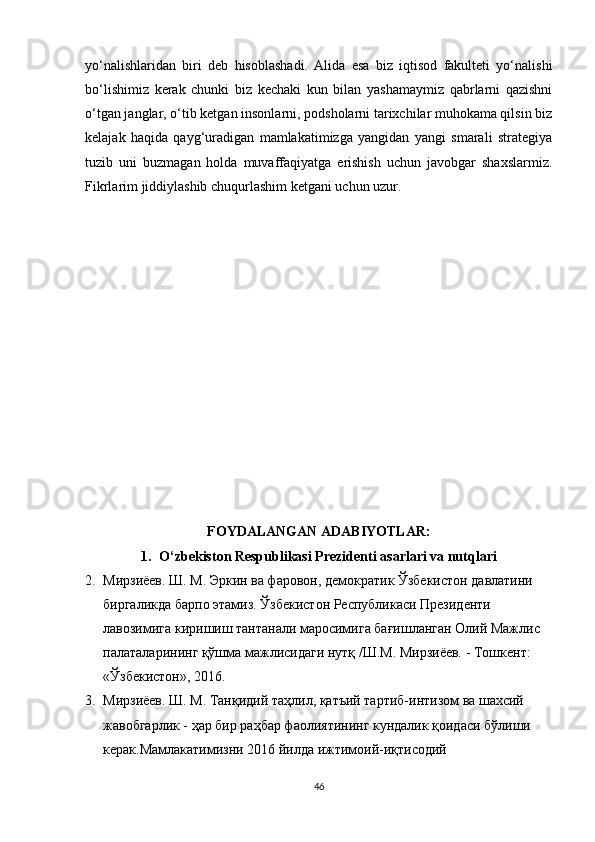 yo‘nalishlaridan   biri   deb   hisoblashadi.   Alida   esa   biz   iqtisod   fakulteti   yo‘nalishi
bo‘lishimiz   kerak   chunki   biz   kechaki   kun   bilan   yashamaymiz   qabrlarni   qazishni
o‘tgan janglar, o‘tib ketgan insonlarni, podsholarni tarixchilar muhokama qilsin biz
kelajak   haqida   qayg‘uradigan   mamlakatimizga   yangidan   yangi   smarali   strategiya
tuzib   uni   buzmagan   holda   muvaffaqiyatga   erishish   uchun   javobgar   shaxslarmiz.
Fikrlarim jiddiylashib chuqurlashim ketgani uchun uzur.
FOYDALANGAN ADABIYOTLAR:
1. O‘zbekiston Respublikasi Prezidenti asarlari va nutqlari
2. Мирзиёев. Ш. М. Эркин ва фаровон, демократик Ўзбекистон давлатини 
биргаликда барпо этамиз. Ўзбекистон Республикаси Президенти 
лавозимига киришиш тантанали маросимига бағишланган Олий Мажлис 
палаталарининг қўшма мажлисидаги нутқ /Ш.М. Мирзиёев. - Тошкент: 
«Ўзбекистон», 2016. 
3. Мирзиёев. Ш. М. Танқидий таҳлил, қатъий тартиб-интизом ва шахсий 
жавобгарлик - ҳар бир раҳбар фаолиятининг кундалик қоидаси бўлиши 
керак.Мамлакатимизни 2016 йилда ижтимоий-иқтисодий 
46 