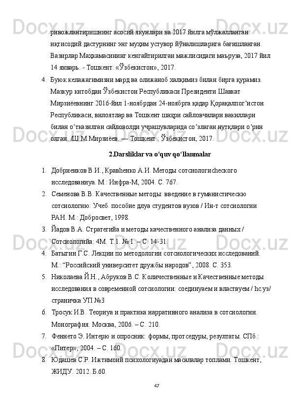 ривожлантиришнинг асосий якунлари ва 2017 йилга мўлжалланган 
иқтисодий дастурнинг энг муҳим устувор йўналишларига бағишланган 
Вазирлар Маҳкамасининг кенгайтирилган мажлисидаги маъруза, 2017 йил
14 январь. - Тошкент: «Ўзбекистон», 2017.
4. Буюк келажагимизни мард ва олижаноб халқимиз билан бирга қурамиз. 
Мазкур китобдан Ўзбекистон Республикаси Президенти Шавкат 
Мирзиёевнинг 2016-йил 1-ноябрдан 24-ноябрга қадар Қорақалпог истон ʻ
Республикаси, вилоятлар ва Тошкент шаҳри сайловчилари вакиллари 
билан о тказилган сайловолди учрашувларида со злаган нутқлари о рин 	
ʻ ʻ ʻ
олган. /Ш.М.Мирзиёев. — Тошкент : Ўзбекистон, 2017. 
2.Darsliklar va o‘quv qo‘llanmalar
1. Добриенков В.И., Кравhенко А.И. Методы сотсиологиchеского 
исследованиya. М.: Инфра-М, 2004. С. 767.
2. Семенова В.В. Качественные методы: введение в гуманистическю 
сотсиологию: Учеб. пособие длya студентов вузов / Ин-т сотсиологии 
РАН. М.: Добросвет, 1998.
3. Йaдов В.А. Стратегийa и методы качественного анализа данных / 
Сотсиологийa: 4М. Т.1. № 1. – С. 14-31.
4. Батыгин Г.С. Лекции по методологии сотсиологических исследований. 
М.: “Российский университет дружбы народов”, 2008. С. 353.
5. Николаева  Й .Н., Абруков В.С. Количественные и Качественные методы 
исследования в современной сотсиологии: соединyaем и властвуем / hс.уз/
страничка УП №3
6. Тросук И.В. Теориya и практика нарративного анализа в сотсиологии. 
Монография. Москва, 2006. – С. 210.
7. Феннето Э. Интерю и опросник: формы, протседуры, резултаты. СПб.: 
«Питер», 2004. – С. 160.
8. Ю дашев С.Р. Ижтимоий психологиyaдан масалалар тoплами. Тошкент, 
ЖИДУ. 2012. Б.60.
47 