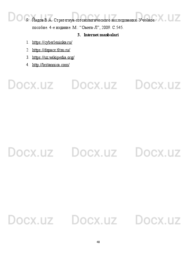 9. Йaдов В.А. Стратегиya сотсиологического исследования. Уч ебное 
пособие. 4-е издание. М.: “Омега-Л”, 2009. С.545.
3. Internet manbalari
1. https://cyberleninka.ru/   
2. https://dspace.tltsu.ru/   
3. https://uz.wikipedia.org/   
4. http://britannica.com/   
48 