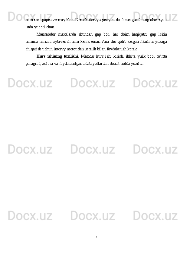 ham rost gapiravermaydilar. Demak itervyu jarayonida focus guruhning ahamiyati
juda yuqori ekan.
Mansabdor   shaxslarda   shundan   gap   bor,   har   doim   haqiqatni   gap   lekin
hamma narsani aytaverish ham kerak emas. Ana shu qolib ketgan fikirlani yuzaga
chiqarish uchun intervy metotidan ustalik bilan foydalanish kerak.
Kurs   ishining   tuzilishi.   Mazkur   kurs   ishi   kirish,   ikkita   yirik   bob,   to‘rtta
paragraf, xulosa va foydalanilgan adabiyotlardan iborat holda yozildi.
5 