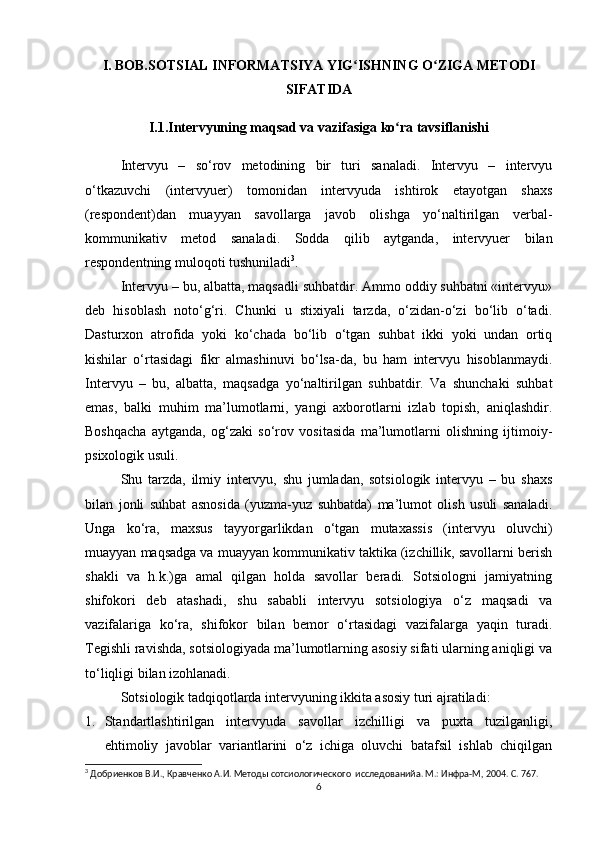 I. BOB.SOTSIAL INFORMATSIYA YIG ISHNING O ZIGA METODIʻ ʻ
SIFATIDA
I.1.Intervyuning maqsad va vazifasiga ko ra tavsiflanishi	
ʻ
Intervyu   –   so‘rov   metodining   bir   turi   sanaladi.   Intervyu   –   intervyu
o‘tkazuvchi   (intervyuer)   tomonidan   intervyuda   ishtirok   etayotgan   shaxs
(respondent)dan   muayyan   savollarga   javob   olishga   yo‘naltirilgan   verbal-
kommunikativ   metod   sanaladi.   Sodda   qilib   aytganda,   intervyuer   bilan
respondentning muloqoti tushuniladi 3
.
Intervyu – bu, albatta, maqsadli suhbatdir. Ammo oddiy suhbatni «intervyu»
deb   hisoblash   noto‘g‘ri.   Chunki   u   stixiyali   tarzda,   o‘zidan-o‘zi   bo‘lib   o‘tadi.
Dasturxon   atrofida   yoki   ko‘chada   bo‘lib   o‘tgan   suhbat   ikki   yoki   undan   ortiq
kishilar   o‘rtasidagi   fikr   almashinuvi   bo‘lsa-da,   bu   ham   intervyu   hisoblanmaydi.
Intervyu   –   bu,   albatta,   maqsadga   yo‘naltirilgan   suhbatdir.   Va   shunchaki   suhbat
emas,   balki   muhim   ma’lumotlarni,   yangi   axborotlarni   izlab   topish,   aniqlashdir.
Boshqacha   aytganda,   og‘zaki   so‘rov   vositasida   ma’lumotlarni   olishning   ijtimoiy-
psixologik usuli.
Shu   tarzda,   ilmiy   intervyu,   shu   jumladan,   sotsiologik   intervyu   –   bu   shaxs
bilan   jonli   suhbat   asnosida   (yuzma-yuz   suhbatda)   ma’lumot   olish   usuli   sanaladi.
Unga   ko‘ra,   maxsus   tayyorgarlikdan   o‘tgan   mutaxassis   (intervyu   oluvchi)
muayyan maqsadga va muayyan kommunikativ taktika (izchillik, savollarni berish
shakli   va   h.k.)ga   amal   qilgan   holda   savollar   beradi.   Sotsiologni   jamiyatning
shifokori   deb   atashadi,   shu   sababli   intervyu   sotsiologiya   o‘z   maqsadi   va
vazifalariga   ko‘ra,   shifokor   bilan   bemor   o‘rtasidagi   vazifalarga   yaqin   turadi.
Tegishli ravishda, sotsiologiyada ma’lumotlarning asosiy sifati ularning aniqligi va
to‘liqligi bilan izohlanadi.
Sotsiologik tadqiqotlarda intervyuning ikkita asosiy turi ajratiladi:
1. Standartlashtirilgan   intervyuda   savollar   izchilligi   va   puxta   tuzilganligi,
ehtimoliy   javoblar   variantlarini   o‘z   ichiga   oluvchi   batafsil   ishlab   chiqilgan
3
 Добриенков В.И., Кравченко А.И. Методы сотсиологического  исследованийa. М.: Инфра-М, 2004. С. 767.
6 