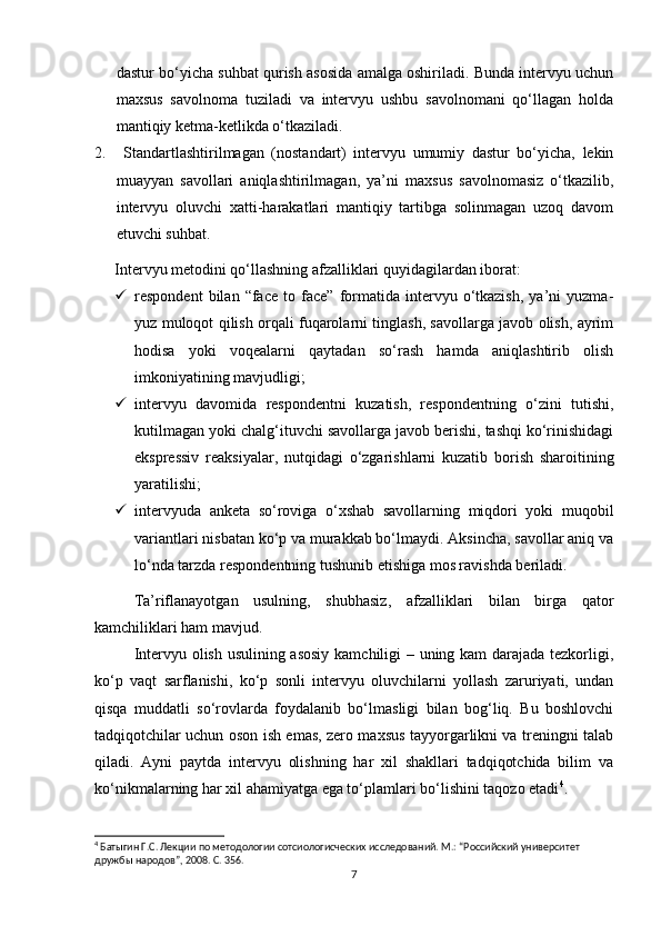 dastur bo‘yicha suhbat qurish asosida amalga oshiriladi. Bunda intervyu uchun
maxsus   savolnoma   tuziladi   va   intervyu   ushbu   savolnomani   qo‘llagan   holda
mantiqiy ketma-ketlikda o‘tkaziladi.
2.   Standartlashtirilmagan   (nostandart)   intervyu   umumiy   dastur   bo‘yicha,   lekin
muayyan   savollari   aniqlashtirilmagan,   ya’ni   maxsus   savolnomasiz   o‘tkazilib,
intervyu   oluvchi   xatti-harakatlari   mantiqiy   tartibga   solinmagan   uzoq   davom
etuvchi suhbat.
Intervyu metodini qo‘llashning afzalliklari quyidagilardan iborat:
 respondent   bilan   “face   to  face”   formatida   intervyu   o‘tkazish,   ya’ni   yuzma-
yuz muloqot qilish orqali fuqarolarni tinglash, savollarga javob olish, ayrim
hodisa   yoki   voqealarni   qaytadan   so‘rash   hamda   aniqlashtirib   olish
imkoniyatining mavjudligi;
 intervyu   davomida   respondentni   kuzatish,   respondentning   o‘zini   tutishi,
kutilmagan yoki chalg‘ituvchi savollarga javob berishi, tashqi ko‘rinishidagi
ekspressiv   reaksiyalar,   nutqidagi   o‘zgarishlarni   kuzatib   borish   sharoitining
yaratilishi;
 intervyuda   anketa   so‘roviga   o‘xshab   savollarning   miqdori   yoki   muqobil
variantlari nisbatan ko‘p va murakkab bo‘lmaydi. Aksincha, savollar aniq va
lo‘nda tarzda respondentning tushunib еtishiga mos ravishda beriladi.
Ta’riflanayotgan   usulning,   shubhasiz,   afzalliklari   bilan   birga   qator
kamchiliklari ham mavjud.
Intervyu olish usulining asosiy kamchiligi – uning kam darajada tezkorligi,
ko‘p   vaqt   sarflanishi,   ko‘p   sonli   intervyu   oluvchilarni   yollash   zaruriyati,   undan
qisqa   muddatli   so‘rovlarda   foydalanib   bo‘lmasligi   bilan   bog‘liq.   Bu   boshlovchi
tadqiqotchilar uchun oson ish emas, zero maxsus tayyorgarlikni va treningni talab
qiladi.   Ayni   paytda   intervyu   olishning   har   xil   shakllari   tadqiqotchida   bilim   va
ko‘nikmalarning har xil ahamiyatga ega to‘plamlari bo‘lishini taqozo etadi 4
.
4
 Батыгин Г.С. Лекции по методологии сотсиологиcческих исследований. М.: “Российский университет 
дружбы народов”, 2008. С. 356.
7 