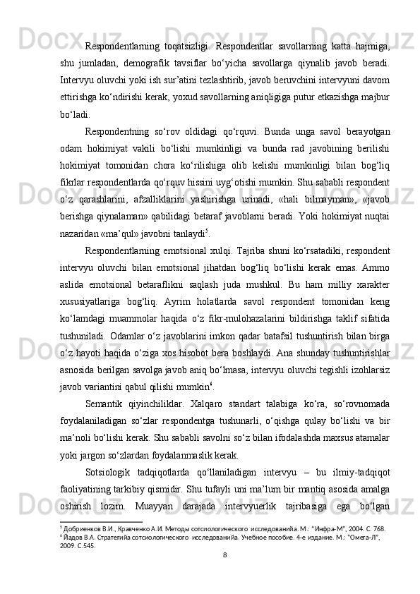 Respondentlarning   toqatsizligi.   Respondentlar   savollarning   katta   hajmiga,
shu   jumladan,   demografik   tavsiflar   bo‘yicha   savollarga   qiynalib   javob   beradi.
Intervyu oluvchi yoki ish sur’atini tezlashtirib, javob beruvchini intervyuni davom
ettirishga ko‘ndirishi kerak, yoxud savollarning aniqligiga putur еtkazishga majbur
bo‘ladi.
Respondentning   so‘rov   oldidagi   qo‘rquvi.   Bunda   unga   savol   berayotgan
odam   hokimiyat   vakili   bo‘lishi   mumkinligi   va   bunda   rad   javobining   berilishi
hokimiyat   tomonidan   chora   ko‘rilishiga   olib   kelishi   mumkinligi   bilan   bog‘liq
fikrlar respondentlarda qo‘rquv hissini uyg‘otishi mumkin. Shu sababli respondent
o‘z   qarashlarini,   afzalliklarini   yashirishga   urinadi,   «hali   bilmayman»,   «javob
berishga qiynalaman» qabilidagi betaraf javoblarni beradi. Yoki hokimiyat nuqtai
nazaridan «ma’qul» javobni tanlaydi 5
.
Respondentlarning   emotsional   xulqi.  Tajriba   shuni   ko‘rsatadiki,   respondent
intervyu   oluvchi   bilan   emotsional   jihatdan   bog‘liq   bo‘lishi   kerak   emas.   Ammo
aslida   emotsional   betaraflikni   saqlash   juda   mushkul.   Bu   ham   milliy   xarakter
xususiyatlariga   bog‘liq.   Ayrim   holatlarda   savol   respondent   tomonidan   keng
ko‘lamdagi   muammolar   haqida   o‘z   fikr-mulohazalarini   bildirishga   taklif   sifatida
tushuniladi. Odamlar o‘z javoblarini  imkon qadar  batafsil  tushuntirish bilan birga
o‘z  hayoti  haqida o‘ziga  xos hisobot  bera boshlaydi.  Ana shunday  tushuntirishlar
asnosida berilgan savolga   javob aniq bo‘lmasa, intervyu oluvchi tegishli izohlarsiz
javob variantini qabul qilishi mumkin 6
.
Semantik   qiyinchiliklar.   Xalqaro   standart   talabiga   ko‘ra,   so‘rovnomada
foydalaniladigan   so‘zlar   respondentga   tushunarli,   o‘qishga   qulay   bo‘lishi   va   bir
ma’noli bo‘lishi kerak. Shu sababli savolni so‘z bilan ifodalashda maxsus atamalar
yoki jargon so‘zlardan foydalanmaslik kerak.
Sotsiologik   tadqiqotlarda   qo‘llaniladigan   intervyu   –   bu   ilmiy-tadqiqot
faoliyatining tarkibiy qismidir. Shu tufayli uni ma’lum bir mantiq asosida amalga
oshirish   lozim.   Muayyan   darajada   intervyuerlik   tajribasiga   ega   bo‘lgan
5
 Добриенков В.И., Кравченко А.И. Методы сотсиологического  исследованийa. М.: “Инфра-М”, 2004. С. 768.
6
 Йaдов В.А. Стратегийa сотсиологического  исследованийa. Учебное пособие. 4-е издание. М.: “Омега-Л”, 
2009. С.545.
8