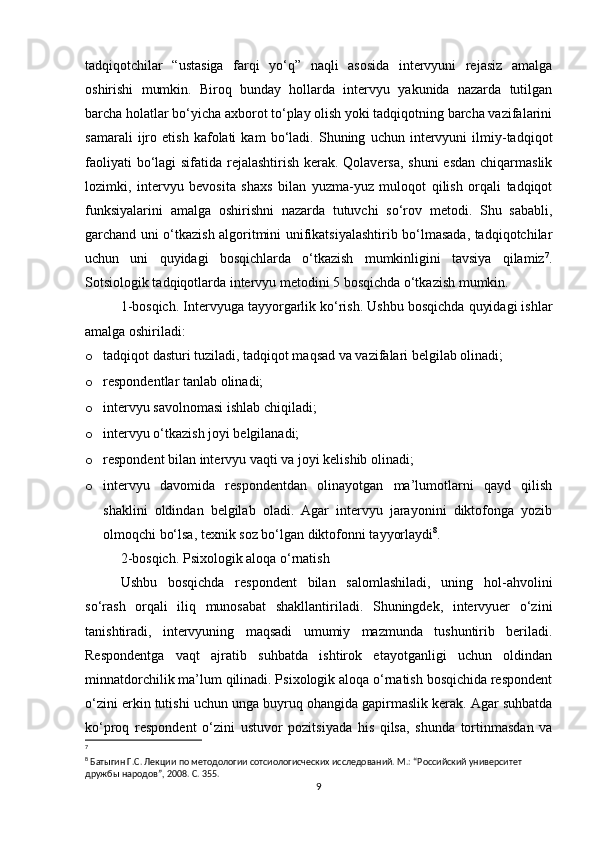 tadqiqotchilar   “ustasiga   farqi   yo‘q”   naqli   asosida   intervyuni   rejasiz   amalga
oshirishi   mumkin.   Biroq   bunday   hollarda   intervyu   yakunida   nazarda   tutilgan
barcha holatlar bo‘yicha axborot to‘play olish yoki tadqiqotning barcha vazifalarini
samarali   ijro   etish   kafolati   kam   bo‘ladi.   Shuning   uchun   intervyuni   ilmiy-tadqiqot
faoliyati  bo‘lagi sifatida rejalashtirish kerak. Qolaversa, shuni  esdan  chiqarmaslik
lozimki,   intervyu   bevosita   shaxs   bilan   yuzma-yuz   muloqot   qilish   orqali   tadqiqot
funksiyalarini   amalga   oshirishni   nazarda   tutuvchi   so‘rov   metodi.   Shu   sababli,
garchand uni o‘tkazish algoritmini unifikatsiyalashtirib bo‘lmasada, tadqiqotchilar
uchun   uni   quyidagi   bosqichlarda   o‘tkazish   mumkinligini   tavsiya   qilamiz 7
.
Sotsiologik tadqiqotlarda intervyu metodini 5 bosqichda o‘tkazish mumkin.
1-bosqich. Intervyuga tayyorgarlik ko‘rish. Ushbu bosqichda quyidagi ishlar
amalga oshiriladi:
o tadqiqot dasturi tuziladi, tadqiqot maqsad va vazifalari belgilab olinadi;
o respondentlar tanlab olinadi;
o intervyu savolnomasi ishlab chiqiladi;
o intervyu o‘tkazish joyi belgilanadi;
o respondent bilan intervyu vaqti va joyi kelishib olinadi;
o intervyu   davomida   respondentdan   olinayotgan   ma’lumotlarni   qayd   qilish
shaklini   oldindan   belgilab   oladi.   Agar   intervyu   jarayonini   diktofonga   yozib
olmoqchi bo‘lsa, texnik soz bo‘lgan diktofonni tayyorlaydi 8
.
2-bosqich. Psixologik aloqa o‘rnatish
Ushbu   bosqichda   respondent   bilan   salomlashiladi,   uning   hol-ahvolini
so‘rash   orqali   iliq   munosabat   shakllantiriladi.   Shuningdek,   intervyuer   o‘zini
tanishtiradi,   intervyuning   maqsadi   umumiy   mazmunda   tushuntirib   beriladi.
Respondentga   vaqt   ajratib   suhbatda   ishtirok   etayotganligi   uchun   oldindan
minnatdorchilik ma’lum qilinadi. Psixologik aloqa o‘rnatish bosqichida respondent
o‘zini erkin tutishi uchun unga buyruq ohangida gapirmaslik kerak. Agar suhbatda
ko‘proq   respondent   o‘zini   ustuvor   pozitsiyada   his   qilsa,   shunda   tortinmasdan   va
7
 
8
 Батыгин Г.С. Лекции по методологии сотсиологиcческих исследований. М.: “Российский университет 
дружбы народов”, 2008. С. 355.
9 