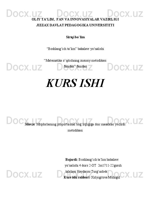 OLIY TA’LIM,  FAN VA INNOVASIYALAR VAZIRLIGI
JIZZAX DAVLAT PEDAGOGIKA UNIVERSITETI
Sirtqi bo`lim
“Boshlang ich ta’lim” bakalavr yo nalishiʻ ʻ
“Matematika o‘qitishning xususiy metodikasi
fanidan” fanidan
KURS ISHI
Mavzu :  Miqdorlarning proportsional bog`liqligiga doir masalalar yechish
metodikasi
  Bajardi:  Boshlang ich ta’lim bakalavr 	
ʻ
 yo nalishi 4-kurs 2-OT  	
ʻ 2m1711-22 guruh   
  talabasi  Haydarov   Turg‘unbek
Kurs ishi rahbari : Xolyigitova Mohigul 