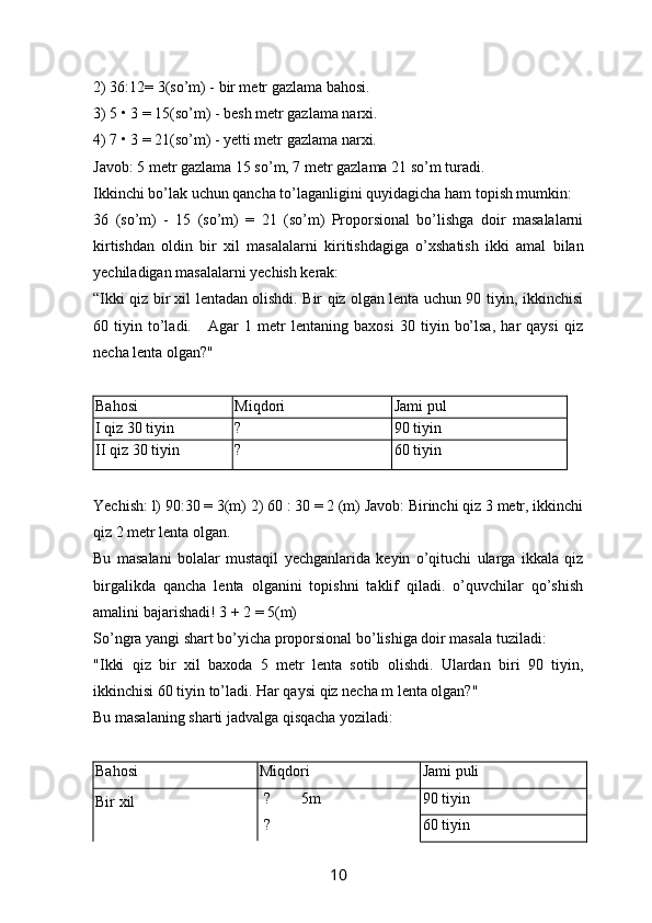 2) 36:12= 3(so’m) - bir metr gazlama bahosi.
3) 5 • 3 = 15(so’m) - besh metr gazlama narxi.
4) 7 • 3 = 21(so’m) - yetti metr gazlama narxi.
Javob: 5 metr gazlama 15 so’m, 7 metr gazlama 21 so’m turadi.
Ikkinchi bo’lak uchun qancha to’laganligini quyidagicha ham topish mumkin:
36   (so’m)   -   15   (so’m)   =   21   (so’m)   Proporsional   bo’lishga   doir   masalalarni
kirtishdan   oldin   bir   xil   masalalarni   kiritishdagiga   o’xshatish   ikki   amal   bilan
yechiladigan masalalarni yechish kerak:
“ Ikki qiz bir xil lentadan olishdi. Bir qiz olgan lenta uchun 90 tiyin, ikkinchisi
60   tiyin   to’ladi.       Agar   1   metr   lentaning   baxosi   30   tiyin   bo’lsa,   har   qaysi   qiz
necha lenta olgan?"
Bahosi Miqdori Jami pul
I  qiz 30 tiyin ? 90 tiyin
II  qiz 30 tiyin ? 60 tiyin
Yechish: l)   90:30 = 3(m) 2) 60 : 30 = 2 (m) Javob: Birinchi qiz 3 metr, ikkinchi
qiz 2 metr lenta olgan.
Bu   masalani   bolalar   mustaqil   yechganlarida   keyin   o’qituchi   ularga   ikkala   qiz
birgalikda   qancha   lenta   olganini   topishni   taklif   qiladi.   o’quvchilar   qo’shish
amalini bajarishadi! 3 + 2 = 5(m)
So’ngra yangi shart bo’yicha proporsional bo’lishiga doir masala tuziladi:
"Ikki   qiz   bir   xil   baxoda   5   metr   lenta   sotib   olishdi.   Ulardan   biri   90   tiyin,
ikkinchisi 60 tiyin to’ladi. Har qaysi qiz necha m lenta olgan?"
Bu masalaning sharti jadvalga qisqacha yoziladi:
Bahosi Miqdori Jami puli
Bir xil   ?        5m 
  ? 90 tiyin
60 tiyin
10 