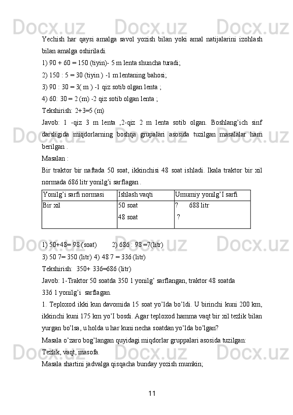 Yechish   har   qaysi   amalga   savol   yozish   bilan   yoki   amal   natijalarini   izohlash
bilan amalga oshiriladi.
1) 90 + 60 = 150 (tiyin)- 5 m lenta shuncha turadi;
2) 150 : 5 = 30 (tiyin ) -1 m lentaning bahosi;
3) 90 : 30 = 3( m ) -1 qiz sotib olgan lenta ;
4) 60: 30 = 2 (m) -2 qiz sotib olgan lenta ;
Tekshirish: 2+3=5 (m)
Javob :   1   -qiz   3   m   lenta   ,2-qiz   2   m   lenta   sotib   olgan.   Boshlang’ich   sinf
darsligida   miqdorlarning   boshqa   grupalari   asosida   tuzilgan   masalalar   ham
berilgan . 
Masalan :
Bir   traktor   bir   naftada   50   soat,   ikkinchisi   48   soat   ishladi.   Ikala   traktor   bir   xil
normada 686 litr yonilg’i sarflagan .
Yonilg’i sarfi normasi Ishlash vaqti Umumiy yonilg’I sarfi
Bir xil 50 soat 
48 soat ?      688 litr 
  ?
1) 50+48= 98 (soat) 2) 686 : 98 =7(litr)
3)   50 7= 350 (litr) 4)   48   7 = 336 (litr)
Tekshirish:    350+ 336=686 (litr)
Javob: 1-Traktor 50 soatda 350 1 yonilg’ sarflangan, traktor 48 soatda
336 1 yonilg’ i     sarflagan.
1.  Teploxod ikki kun davomida 15 soat yo’lda bo’ldi. U birinchi kuni 200 km,
ikkinchi kuni 175 km yo’I bosdi. Agar teploxod hamma vaqt bir xil tezlik bilan
yurgan bo’lsa, u holda u har kuni necha soatdan yo’lda bo’lgan? 
Masala o’z a r o  bog’langan quy i dagi miqdorlar gruppalari asosida tuzilgan:
Tezlik, vaqt, masofa.
Masala shartini jadvalga qisqacha bunday yozish mumkin;
11 