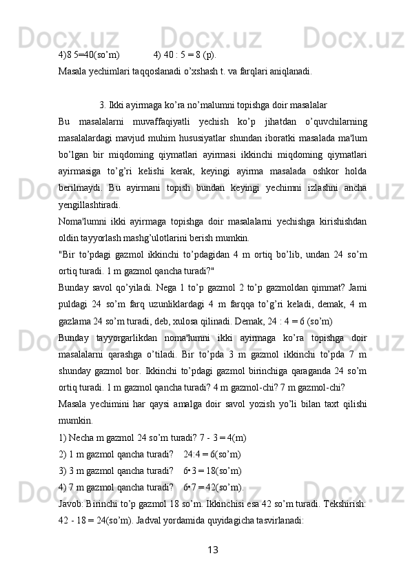 4)8 5=40(so’m)                  4) 40 : 5 = 8 (p). 
Masala yechimlari taqqoslanadi o’xshash t. va farqlari aniqlanadi. 
3 .  Ikki ayirmaga ko’ra no’malumni topishga doir masalalar
Bu   masalalarni   muvaffaqiyatli   yechish   ko’p   jihatdan   o’quvchilarning
masalalardagi   mavjud   muhim   hususiyatlar   shundan   iboratki   masalada   ma'lum
bo’lgan   bir   miqdoming   qiymatlari   ayirmasi   ikkinchi   miqdoming   qiymatlari
ayirmasiga   to’g’ri   kelishi   kerak,   keyingi   ayirma   masalada   oshkor   holda
berilmaydi.   Bu   ayirmani   topish   bundan   keyingi   yechimni   izlashni   ancha
yengillashtiradi.
Noma'lumni   ikki   ayirmaga   topishga   doir   masalalarni   yechishga   kirishishdan
oldin tayyorlash mashg’ulotlarini berish mumkin.
"Bir   to’pdagi   gazmol   ikkinchi   to’pdagidan   4   m   ortiq   bo’lib,   undan   24   so’m
ortiq turadi. 1 m gazmol qancha turadi?"
Bunday savol  qo’yiladi. Nega  1 to’p gazmol  2 to’p gazmoldan qimmat? Jami
puldagi   24   so’m   farq   uzunliklardagi   4   m   farqqa   to’g’ri   keladi,   demak,   4   m
gazlama 24 so’m turadi, deb, xulosa qilinadi. Demak, 24 : 4 = 6 (so’m)
Bunday   tayyorgarlikdan   noma'lumni   ikki   ayirmaga   ko’ra   topishga   doir
masalalarni   qarashga   o’tiladi.   Bir   to’pda   3   m   gazmol   ikkinchi   to’pda   7   m
shunday   gazmol   bor.   Ikkinchi   to’pdagi   gazmol   birinchiga   qaraganda   24   so’m
ortiq turadi. 1 m gazmol qancha turadi? 4 m gazmol-chi? 7 m gazmol-chi?
Masala   yechimini   har   qaysi   amalga   doir   savol   yozish   yo’li   bilan   taxt   qil i shi
mumkin.
1) Necha m gazmol 24 so’m turadi? 7 - 3 = 4(m)
2) 1 m gazmol qancha turadi?   24:4 = 6(so’m)
3) 3 m gazmol qancha turadi?   6•3 = 18(so’m)
4) 7 m gazmol qancha turadi?   6•7 = 42(so’m).
Javob: Birinchi to’p gazmol 18 so’m. Ikkinchisi esa 42 so’m turadi. Tekshirish:
42 - 18 = 24(so’m). Jadval yordamida quyidagicha tasvirlanadi:
13 