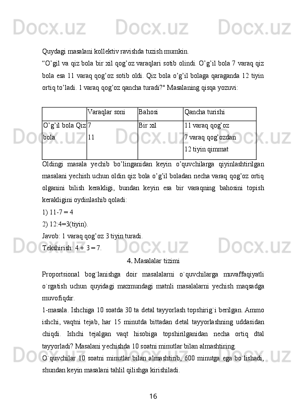 Quydagi masalani kollektiv ravishda tuzish mumkin. 
“ O’gil va qiz bola bir xil qog’oz varaqlari sotib olindi. O’g’il bola 7 varaq qiz
bola esa 11 varaq qog’oz sotib oldi. Qiz bola o’g’il bolaga qaraganda 12 tiyin
ortiq to’ladi. 1 varaq qog’oz qancha turadi?" Masalaning qisqa yozuvi:
Varaqlar soni Bahosi Qancha turishi
O’g’il bola Qiz
bola 7 
11 Bir xil 11 varaq qog’oz
7 varaq qog’ozdan
12 tiyin qimmat
Oldingi   masala   yechib   bo’linganidan   keyin   o’quvchilarga   qiyinlashtirilgan
masalani yechish uchun oldin qiz bola o’g’il boladan necha varaq qog’oz ortiq
olganini   bilish   kerakligi,   bundan   keyin   esa   bir   varaqning   bahosini   topish
kerakligini oydinlashib qoladi:
1) 11-7 = 4
2)   12:4=3(tiyin). 
Javob: 1 varaq qog’oz 3 tiyin turadi. 
Tekshirish: 4 + 3 = 7.
4 .  Masalalar tizimi
Proportsional   bog ` lanishga   doir   masalalarni   o ` quvchilarga   muvaffaqiyatli
o ` rgatish   uchun   quyidagi   mazmundagi   matnli   masalalarni   y е chish   maqsadga
muvofiqdir .
1-masala. Ishchiga 10 soatda 30 ta d е tal tayyorlash topshirig`i b е rilgan. Ammo
ishchi,   vaqtni   t е jab,   har   15   minutda   bittadan   d е tal   tayyorlashning   uddasidan
chiqdi.   Ishchi   t е jalgan   vaqt   hisobiga   topshirilganidan   n е cha   ortiq   dtal
tayyorladi? Masalani y е chishda 10 soatni minutlar bilan almashtiring.
O`quvchilar  10  soatni   minutlar  bilan  almashtirib,  600  minutga  ega  bo`lishadi,
shundan k е yin masalani tahlil qilishga kirishiladi.
16 