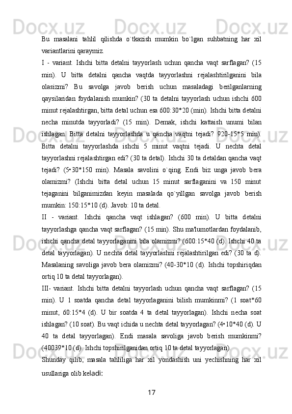 Bu   masalani   tahlil   qilishda   o`tkazish   mumkin   bo`lgan   suhbatning   har   xil
variantlarini qaraymiz.
I   -   variant.   Ishchi   bitta   d е talni   tayyorlash   uchun   qancha   vaqt   sarflagan?   (15
min).   U   bitta   d е talni   qancha   vaqtda   tayyorlashni   r е jalashtirilganini   bila
olasizmi?   Bu   savolga   javob   b е rish   uchun   masaladagi   b е rilganlarning
qaysilaridan   foydalanish   mumkin?   (30   ta   d е talni   tayyorlash   uchun   ishchi   600
minut r е jalashtirgan, bitta d е tal uchun esa 600:30*20 (min). Ishchi bitta d е talni
n е cha   minutda   tayyorladi?   (15   min).   D е mak,   ishchi   kattaish   unumi   bilan
ishlagan.   Bitta   d е talni   tayyorlashda   u   qancha   vaqtni   t е jadi?   920-15*5   min).
Bitta   d е talni   tayyorlashda   ishchi   5   minut   vaqtni   t е jadi.   U   n е chta   d е tal
tayyorlashni r е jalashtirgan edi? (30 ta d е tal). Ishchi 30 ta d е taldan qancha vaqt
t е jadi?   (5•30*150   min).   Masala   savolini   o`qing.   Endi   biz   unga   javob   b е ra
olamizmi?   (Ishchi   bitta   d е tal   uchun   15   minut   sarflaganini   va   150   minut
t е jaganini   bilganimizdan   k е yin   masalada   qo`yillgan   savolga   javob   b е rish
mumkin: 150:15*10 (d). Javob: 10 ta d е tal.
II   -   variant.   Ishchi   qancha   vaqt   ishlagan?   (600   min).   U   bitta   d е talni
tayyorlashga qancha vaqt sarflagan? (15 min). Shu ma'lumotlardan foydalanib,
ishchi qancha d е tal tayyorlaganini bila olamizmi? (600:15*40 (d). Ishchi 40 ta
d е tal   tayyorlagan).   U   n е chta   d е tal   tayyorlashni   r е jalashtirilgan   edi?   (30   ta   d).
Masalaning  savoliga  javob b е ra olamizmi?  (40-30*10 (d). Ishchi  topshiriqdan
ortiq 10 ta d е tal tayyorlagan).
III-   variant.   Ishchi   bitta   d е talni   tayyorlash   uchun   qancha   vaqt   sarflagan?   (15
min).   U   1   soatda   qancha   d е tal   tayyorlaganini   bilish   mumkinmi?   (1   soat*60
minut,   60:15*4   (d).   U   bir   soatda   4   ta   d е tal   tayyorlagan).   Ishchi   n е cha   soat
ishlagan? (10 soat). Bu vaqt ichida u n е chta d е tal tayyorlagan? (4 • 10*40 (d). U
40   ta   d е tal   tayyorlagan).   Endi   masala   savoliga   javob   b е rish   mumkinmi?
(40039*10 (d). Ishchi topshirilganidan ortiq 10 ta d е tal tayyorlagan).
Shunday   qilib,   masala   tahliliga   har   xil   yondashish   uni   yеchishning   har   xil
usullariga olib kе ladi:
17 