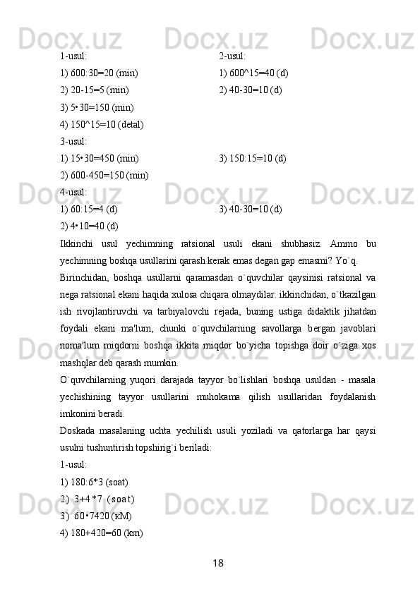 1- usul : 2- usul :
1) 600:30=20 ( min)
2) 20-15=5 (min)
3) 5 • 30=150 (min)
4) 150^15=10 (detal) 1) 600^15=40 (d)
2) 40-30=10 (d)
3-usul:
1) 15 • 30=450 (min)
2) 600-450=150 (min) 3) 150:15=10 (d)
4-usul:
1) 60:15=4 (d)
2) 4 • 10=40 (d) 3) 40-30=10 (d)
Ikkinchi   usul   y е chimning   ratsional   usuli   ekani   shubhasiz.   Ammo   bu
y е chimning boshqa usullarini qarash k е rak emas d е gan gap emasmi? Yo`q.
Birinchidan,   boshqa   usullarni   qaramasdan   o`quvchilar   qaysinisi   ratsional   va
n е ga ratsional ekani haqida xulosa chiqara olmaydilar. ikkinchidan, o`tkazilgan
ish   rivojlantiruvchi   va   tarbiyalovchi   r е jada,   buning   ustiga   didaktik   jihatdan
foydali   ekani   ma'lum,   chunki   o`quvchilarning   savollarga   b е rgan   javoblari
noma'lum   miqdorni   boshqa   ikkita   miqdor   bo`yicha   topishga   doir   o`ziga   xos
mashqlar d е b qarash mumkin. 
O`quvchilarning   yuqori   darajada   tayyor   bo`lishlari   boshqa   usuldan   -   masala
y е chishining   tayyor   usullarini   muhokama   qilish   usullaridan   foydalanish
imkonini b е radi. 
Doskada   masalaning   uchta   y е chilish   usuli   yoziladi   va   qatorlarga   har   qaysi
usulni tushuntirish topshirig`i b е riladi: 
1-usul:
1) 180:6*3 (soat)
2 )   3 + 4 * 7   ( s o a t )
3 )   6 0 • 7420 ( к M)
4) 180+420=60 (km)
18 