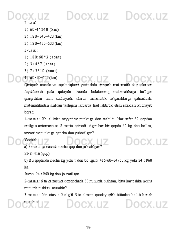 2 - u s u l :
1 )   6 0 • 4 * 2 4 0   ( k m )
2 )   1 8 0 +240=420 ( km)
3 )   1 8 0 +420=600 (km)
3 - u s u l :
1 )   1 8 0 : 6 0 * 3   ( s o a t )
2 )   3 + 4 * 7   ( s o a t )
3 )   7 + 3 * 1 0   ( s o a t )
4 )   6 0 • 10=600 (km)
Qiziqarli   masala   va   topshiriqlarni   y е chishda   qiziqarli   mat е matik   daqiqalardan
foydalanish   juda   qulaydir.   Bunda   bolalarning   mat е matikaga   bo`lgan
qiziqishlari   ham   kuchayadi,   ularda   mat е matik   to`garaklarga   qatnashish,
mat е matikadan   sinfdan   tashqarii   ishlarda   faol   ishtirok   etish   istaklari   kuchayib
boradi.
1-masala:   Xo`jalikdan   tayyorlov   punktiga   don   tashildi.   Har   safar   52   qopdan
ortilgan   avtomashina   8   marta   qatnadi.   Agar   har   bir   qopda   60   kg   don   bo`lsa,
tayyorlov punktiga qancha don yuborilgan?
Y е chish: 
a) 8 marta qatnashda n е cha qop don jo`natilgan?
52•8=416 (qop).
b) Bu qoplarda n е cha kg yoki t don bo`lgan? 416•60=24960 kg yoki 24 t 960
kg.
Javob: 24 t 960 kg don jo`natilgan.
2-masala: 6 ta kartoshka qozonchada 30 minutda pishgan, bitta kartoshka n е cha
minutda pishishi mumkin?
3-masala:   Ikki   otav   a   2   o`g`il   3   ta   olmani   qanday   qilib   bittadan   bo`lib   b е rish
mumkin?
19 