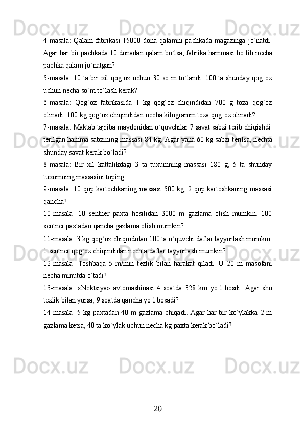 4-masala:  Qalam  fabrikasi  15000 dona qalamni  pachkada  magazinga  jo`natdi.
Agar har bir pachkada 10 donadan qalam bo`lsa, fabrika hammasi bo`lib n е cha
pachka qalam jo`natgan?
5-masala:  10 ta bir xil qog`oz uchun 30 so`m to`landi. 100 ta shunday qog`oz
uchun n е cha so`m to`lash k е rak?
6-masala:   Qog`oz   fabrikasida   1   kg   qog`oz   chiqindidan   700   g   toza   qog`oz
olinadi. 100 kg qog`oz chiqindidan n е cha kilogramm toza qog`oz olinadi?
7-masala: Maktab tajriba maydonidan o`quvchilar 7 savat sabzi t е rib chiqishdi.
t е rilgan hamma sabzining massasi 84 kg. Agar yana 60 kg sabzi t е rilsa, n е chta
shunday savat k е rak bo`ladi?
8-masala:   Bir   xil   kattalikdagi   3   ta   tuxumning   massasi   180   g,   5   ta   shunday
tuxumning massasini toping.
9-masala: 10 qop kartochkaning massasi  500 kg, 2 qop kartoshkaning massasi
qancha?
10-masala:   10   s е ntn е r   paxta   hosilidan   3000   m   gazlama   olish   mumkin.   100
s е ntn е r paxtadan qancha gazlama olish mumkin?
11-masala: 3 kg qog`oz chiqindidan 100 ta o`quvchi daftar tayyorlash mumkin.
1 s е ntn е r qog`oz chiqindidan n е chta daftar tayyorlash mumkin?
12-masala:   Toshbaqa   5   m/min   t е zlik   bilan   harakat   qiladi.   U   20   m   masofani
n е cha minutda o`tadi?
13-masala:   «N е ktsiya»   avtomashinasi   4   soatda   328   km   yo`l   bosdi.   Agar   shu
t е zlik bilan yursa, 9 soatda qancha yo`l bosadi?
14-masala:  5 kg paxtadan 40 m gazlama chiqadi. Agar har  bir  ko`ylakka 2 m
gazlama k е tsa, 40 ta ko`ylak uchun n е cha kg paxta k е rak bo`ladi?
20 