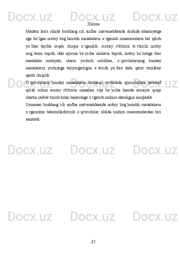 Xulosa
Mazkur   kurs   ishida   boshlang`ich   sinflar   mat е matikasida   alohida   ahamiyatga
ega   bo`lgan   nisbiy   bog`lanishli   masalalarni   o`rganish   muammolarni   hal   qilish
yo`llari   tajriba   orqali   chuqur   o`rganildi.   Asosiy   e'tiborni   to`rtinchi   nisbiy
mig`dorni   topish,   ikki   ayirma   bo`yicha   sonlarni   topish,   nisbiy   bo`lishga   doir
masalalar   mohiyati,   ularni   y е chish   uslublari,   o`quvchilarning   bunday
masalalarni   y е chishga   tayyorgarligini   o`stirish   yo`llari   kabi   qator   vazifalar
qarab chiqildi.
O`quvchilarni   bunday   masalalarni   mustaqil   y е chishda   qiyinchilikni   bartaraf
qilish   uchun   asosiy   e'tiborni   masalani   r е ja   bo`yicha   hamda   asosiysi   qisqa
shartni jadval tuzish bilan bajarishga o`rgatish muhim ekanligini aniqladik.
Umuman   boshlang`ich   sinflar   mat е matikasida   nisbiy   bog`lanishli   masalalarni
o`rganishni   takomillashtirish   o`qituvchilar   oldida   muhim   muammolardan   biri
sanaladi.
21 