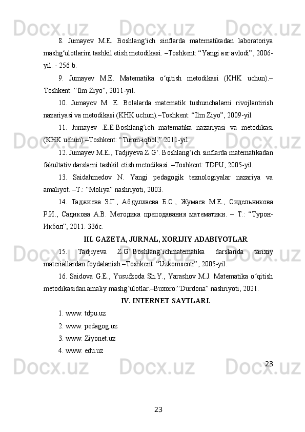8.   Jumayev   M.E.   Boshlang ich   sinflarda   matematikadan   laboratoriyaʻ
mashg ulotlarini tashkil etish metodikasi. –Toshkent: “Yangi asr avlodi”, 2006-	
ʻ
yil. - 256 b.
9.   Jumayev   M.E.   Matematika   o qitish   metodikasi   (KHK   uchun).–	
ʻ
Toshkent: “Ilm Ziyo”, 2011-yil.
10.   Jumayev   M.   E.   Bolalarda   matematik   tushunchalarni   rivojlantirish
nazariyasi va metodikasi (KHK uchun).–Toshkent: “Ilm Ziyo”, 2009-yil.
11.   Jumayev   .E.E.Boshlang ich   matematika   nazariyasi   va   metodikasi	
ʻ
(KHK uchun).–Toshkent: “Turon-iqbol,” 2011-yil.
12. Jumayev M.E., Tadjiyeva Z.G . Boshlang ich sinflarda matematikadan	
ʻ ʻ
fakultativ darslarni tashkil etish metodikasi. –Toshkent: TDPU, 2005-yil. 
13.   Saidahmedov   N.   Yangi   pedagogik   texnologiyalar   nazariya   va
amaliyot. –T.: “Moliya” nashriyoti, 2003.
14.   Таджиева   З.Г.,   Абдуллаева   Б.С.,   Жумаев   М.Е.,   Сидел ь никова
Р.И.,   Садикова   А.В.   Методика   преподавания   математики.   –   Т.:   “ Турон-
Икбол ” , 2011. 336с.
III. GAZETA, JURNAL, XORIJIY ADABIYOTLAR
15.   Tadjiyeva   Z.G .Boshlang ichmat	
ʻ ʻ e matika   darslarida   tarixiy
materiallardan foydalanish. – Toshk e nt: “Uzkomsentr”, 2005-yil.
16.   Saidova   G.E.,   Yusufzoda   Sh.Y.,   Yarashov   M.J.   Matematika   o qitish	
ʻ
metodikasidan amaliy mashg ulotlar.–Buxoro:“Durdona” nashriyoti, 2021.	
ʻ
IV. INTERNET SAYTLARI.
1.  www. tdpu.uz
2.  www. pedagog.uz
3.  www. Ziyonet.uz
4.  www. edu.uz
23
23 