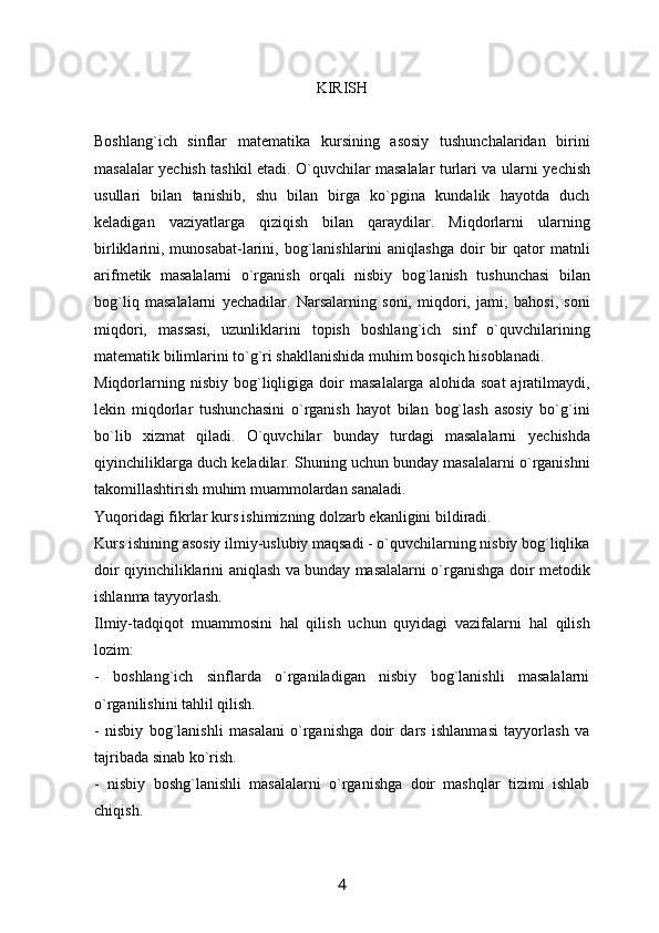 KIRISH
Boshlang`ich   sinflar   mat е matika   kursining   asosiy   tushunchalaridan   birini
masalalar y е chish tashkil etadi. O`quvchilar masalalar turlari va ularni y е chish
usullari   bilan   tanishib,   shu   bilan   birga   ko`pgina   kundalik   hayotda   duch
k е ladigan   vaziyatlarga   qiziqish   bilan   qaraydilar.   Miqdorlarni   ularning
birliklarini,  munosabat-larini,  bog`lanishlarini   aniqlashga   doir  bir   qator  matnli
arifm е tik   masalalarni   o`rganish   orqali   nisbiy   bog`lanish   tushunchasi   bilan
bog`liq   masalalarni   y е chadilar.   Narsalarning   soni,   miqdori,   jami;   bahosi,   soni
miqdori,   massasi,   uzunliklarini   topish   boshlang`ich   sinf   o`quvchilarining
mat е matik bilimlarini to`g`ri shakllanishida muhim bosqich hisoblanadi.
Miqdorlarning   nisbiy   bog`liqligiga   doir   masalalarga   alohida  soat   ajratilmaydi,
l е kin   miqdorlar   tushunchasini   o`rganish   hayot   bilan   bog`lash   asosiy   bo`g`ini
bo`lib   xizmat   qiladi.   O`quvchilar   bunday   turdagi   masalalarni   y е chishda
qiyinchiliklarga duch k е ladilar. Shuning uchun bunday masalalarni o`rganishni
takomillashtirish muhim muammolardan sanaladi.
Yuqoridagi fikrlar kurs ishimizning dolzarb ekanligini bildiradi.
Kurs ishining asosiy ilmiy-uslubiy maqsadi - o`quvchilarning nisbiy bog`liqlika
doir qiyinchiliklarini aniqlash va bunday masalalarni o`rganishga doir m е todik
ishlanma tayyorlash.
Ilmiy-tadqiqot   muammosini   hal   qilish   uchun   quyidagi   vazifalarni   hal   qilish
lozim:
-   boshlang`ich   sinflarda   o`rganiladigan   nisbiy   bog`lanishli   masalalarni
o`rganilishini tahlil qilish.
-   nisbiy   bog`lanishli   masalani   o`rganishga   doir   dars   ishlanmasi   tayyorlash   va
tajribada sinab ko`rish.
-   nisbiy   boshg`lanishli   masalalarni   o`rganishga   doir   mashqlar   tizimi   ishlab
chiqish.
4 