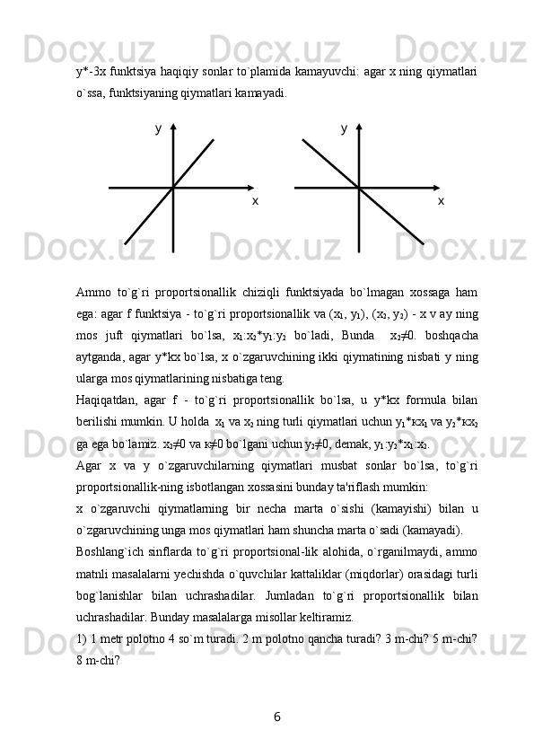 y*-3x funktsiya haqiqiy sonlar to`plamida kamayuvchi: agar x ning qiymatlari
o`ssa, funktsiyaning qiymatlari kamayadi.
Ammo   to`g`ri   proportsionallik   chiziqli   funktsiyada   bo`lmagan   xossaga   ham
ega: agar f funktsiya - to`g`ri proportsionallik va (х
1 , у
1 ), (х
2 , у
2 ) - x v ay ning
mos   juft   qiymatlari   bo`lsa,   х
1 :х
2 *у
1 :у
2   bo ` ladi ,   Bunda     х
2 ≠0.   boshqacha
aytganda, agar y*kx bo`lsa, x o`zgaruvchining ikki qiymatining nisbati y ning
ularga mos qiymatlarining nisbatiga tеng.
Haqiqatdan,   agar   f   -   to`g`ri   proportsionallik   bo`lsa,   u   y*kx   formula   bilan
b е rilishi mumkin. U holda   х
1  va  х
2  ning turli qiymatlari uchun  у
1 * кх
1  va  у
2 * кх
2
ga ega bo`lamiz.  х
2 ≠0 v а   к ≠0 bo`lgani uchun  у
2 ≠0, dеmak,  у
1 : у
2 * х
1 : х
2 .
Agar   x   va   y   o`zgaruvchilarning   qiymatlari   musbat   sonlar   bo`lsa,   to`g`ri
proportsionallik-ning isbotlangan xossasini bunday ta'riflash mumkin:
x   o`zgaruvchi   qiymatlarning   bir   n е cha   marta   o`sishi   (kamayishi)   bilan   u
o`zgaruvchining unga mos qiymatlari ham shuncha marta o`sadi (kamayadi).
Boshlang`ich   sinflarda   to`g`ri   proportsional-lik   alohida,   o`rganilmaydi,   ammo
matnli masalalarni y е chishda o`quvchilar kattaliklar (miqdorlar) orasidagi turli
bog`lanishlar   bilan   uchrashadilar.   Jumladan   to`g`ri   proportsionallik   bilan
uchrashadilar. Bunday masalalarga misollar k е ltiramiz.
1) 1 m е tr polotno 4 so`m turadi. 2 m polotno qancha turadi? 3 m-chi? 5 m-chi?
8 m-chi? у
х у
х
6 