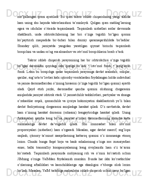 mo’ljallangan   qismi   ajratiladi.   Bu   qism   takror   ishlab   chiqarishning   yangi   siklida
ham   uning   shu   hajmda   takrorlanishini   ta’minlaydi.   Qolgan   qism   mablag’larning
egasi   va   ishchilar   o’rtasida   taqsimlanadi.   Taqsimlash   nisbatlari   asrlar   davomida
shakllanib,   unda   ishtirokchilarning   har   biri   o’ziga   tegishli   bo’lgan   qismni
ko’paytirish   maqsadida   bir-birlari   bilan   doimiy   qaramaqarshilikda   bo’ladilar.
Shunday   qilib,   jamiyatda   yangidan   yaratilgan   qiymat   birinchi   taqsimlash
bosqichini va undan so’ng esa almashuv va iste’mol bosqichlarini bosib o’tadi.    
        Takror   ishlab   chiqarish   jarayonining   har   bir   ishtirokchisi   o’ziga   tegishli
bo’lgan   daromadni   quyidagi   ikki   qismga   bo’ladi:   •   iste’mol   fondi;   •   jamg’arish
fondi.   Lekin   bu   bosqichga   qadar   taqsimlash   jarayoniga   davlat   aralashib,   soliqlar,
qarzlar, sug’urta to’lovlari kabi iqtisodiy vositalardan foydalangan holda individual
va jamoa daromadlaridan o’zining hissasini (o’ziga tegishli bo’lgan qismni) ajratib
oladi.   Qayd   etish   joizki,   daromadlar   qancha   qismini   olishning   chegarasini
aniqlashda jamiyat ishtirok etadi. U jamoatchilik tashkilotlari, partiyalar va shunga
o’xshashlar   orqali,   qonunchilik   va   ijroiya   hokimiyatini   shakllantirish   yo’li   bilan
davlat   faoliyatining   chegarasini   aniqlashga   harakat   qiladi.   O’z   navbatida,   davlat
ham   o’zining   harakat   doirasini   (sohasini)   kengaytirishga   harakat   qiladi.   Uning
funksiyalari   qancha   keng   bo’lsa,   jamiyat   a’zolari   daromadlarining   shuncha   katta
summalariga   davlat   da’vogarlik   qiladi.   Shu   munosabat   bilan   iste’mol
proporsiyalari   (nisbatlari)   ham   o’zgaradi.   Masalan,   agar   davlat   maorif,   sog’liqni
saqlash,   ijtimoiy   ta’minot   xarajatlarining   kattaroq   qismini   o’z   zimmasiga   etmoq
lozim.   Chunki   bunga   faqat   birja   va   bank   sohalarining   o’ziga   xos   xususiyatlari
emas,   balki   transmilliy   kompaniyalarning   keng   rivojlanishi   ham   o’z   ta’sirini
ko’rsatadi.   Taqsimlash   jarayonida   moliyaning   roli   va   o’rnini   ko’rsatish   uchun
JIMning   o’rniga   YaIMdan   foydalanish   mumkin.   Bunda   har   ikki   ko’rsatkichlar
o’zlarining   afzalliklari   va   kamchiliklariga   ega   ekanligini   e’tiborga   olish   lozim
bo’ladi. Masalan, YaIM tarkibiga mahsulotni ishlab chiqarish uchun zarur bo’lgan 