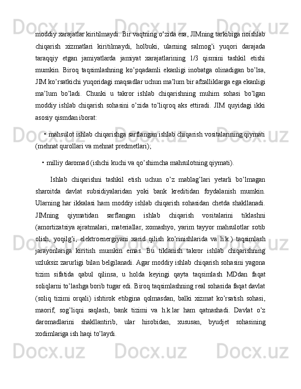 moddiy xarajatlar kiritilmaydi. Bir vaqtning o’zida esa, JIMning tarkibiga noishlab
chiqarish   xizmatlari   kiritilmaydi,   holbuki,   ularning   salmog’i   yuqori   darajada
taraqqiy   etgan   jamiyatlarda   jamiyat   xarajatlarining   1/3   qismini   tashkil   etishi
mumkin.   Biroq   taqsimlashning   ko’pqadamli   ekanligi   inobatga   olinadigan   bo’lsa,
JIM ko’rsatkichi yuqoridagi maqsadlar uchun ma’lum bir afzalliklarga ega ekanligi
ma’lum   bo’ladi.   Chunki   u   takror   ishlab   chiqarishning   muhim   sohasi   bo’lgan
moddiy   ishlab   chiqarish   sohasini   o’zida   to’liqroq   aks   ettiradi.   JIM   quyidagi   ikki
asosiy qismdan iborat:
 • mahsulot ishlab chiqarishga sarflangan ishlab chiqarish vositalarining qiymati
(mehnat qurollari va mehnat predmetlari); 
• milliy daromad (ishchi kuchi va qo’shimcha mahsulotning qiymati). 
    Ishlab   chiqarishni   tashkil   etish   uchun   o’z   mablag’lari   yetarli   bo’lmagan
sharoitda   davlat   subsidiyalaridan   yoki   bank   kreditidan   foydalanish   mumkin.
Ularning   har   ikkalasi   ham   moddiy   ishlab   chiqarish   sohasidan   chetda   shakllanadi.
JIMning   qiymatidan   sarflangan   ishlab   chiqarish   vositalarini   tiklashni
(amortizatsiya   ajratmalari,   materiallar,   xomashyo,   yarim   tayyor   mahsulotlar   sotib
olish,   yoqilg’i,   elektroenergiyani   xarid   qilish   ko’rinishlarida   va   h.k.)   taqsimlash
jarayonlariga   kiritish   mumkin   emas.   Bu   tiklanish   takror   ishlab   chiqarishning
uzluksiz zarurligi bilan belgilanadi. Agar moddiy ishlab chiqarish sohasini yagona
tizim   sifatida   qabul   qilinsa,   u   holda   keyingi   qayta   taqsimlash   MDdan   faqat
soliqlarni to’lashga borib tugar edi. Biroq taqsimlashning real sohasida faqat davlat
(soliq   tizimi   orqali)   ishtirok   etibgina   qolmasdan,   balki   xizmat   ko’rsatish   sohasi,
maorif,   sog’liqni   saqlash,   bank   tizimi   va   h.k.lar   ham   qatnashadi.   Davlat   o’z
daromadlarini   shakllantirib,   ular   hisobidan,   xususan,   byudjet   sohasining
xodimlariga ish haqi to’laydi. 