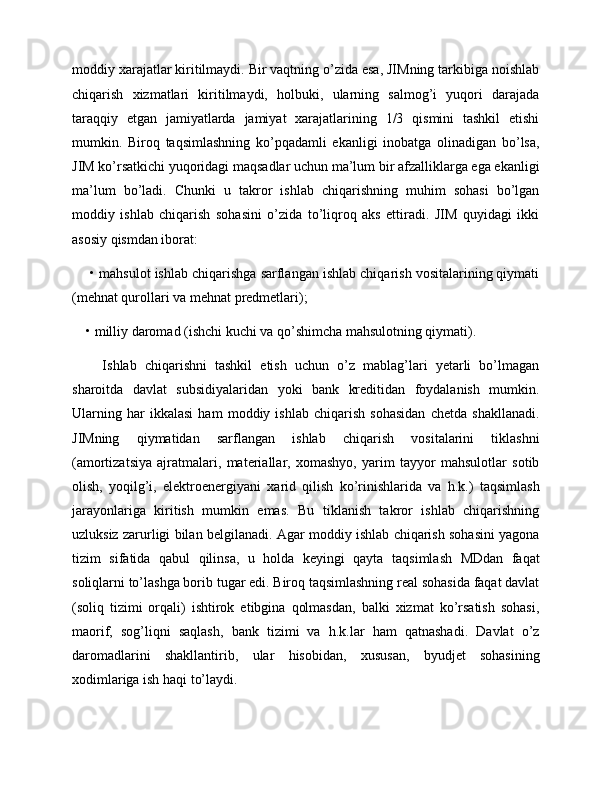 moddiy xarajatlar kiritilmaydi. Bir vaqtning o’zida esa, JIMning tarkibiga noishlab
chiqarish   xizmatlari   kiritilmaydi,   holbuki,   ularning   salmog’i   yuqori   darajada
taraqqiy   etgan   jamiyatlarda   jamiyat   xarajatlarining   1/3   qismini   tashkil   etishi
mumkin.   Biroq   taqsimlashning   ko’pqadamli   ekanligi   inobatga   olinadigan   bo’lsa,
JIM ko’rsatkichi yuqoridagi maqsadlar uchun ma’lum bir afzalliklarga ega ekanligi
ma’lum   bo’ladi.   Chunki   u   takror   ishlab   chiqarishning   muhim   sohasi   bo’lgan
moddiy   ishlab   chiqarish   sohasini   o’zida   to’liqroq   aks   ettiradi.   JIM   quyidagi   ikki
asosiy qismdan iborat:
 • mahsulot ishlab chiqarishga sarflangan ishlab chiqarish vositalarining qiymati
(mehnat qurollari va mehnat predmetlari); 
• milliy daromad (ishchi kuchi va qo’shimcha mahsulotning qiymati). 
    Ishlab   chiqarishni   tashkil   etish   uchun   o’z   mablag’lari   yetarli   bo’lmagan
sharoitda   davlat   subsidiyalaridan   yoki   bank   kreditidan   foydalanish   mumkin.
Ularning   har   ikkalasi   ham   moddiy   ishlab   chiqarish   sohasidan   chetda   shakllanadi.
JIMning   qiymatidan   sarflangan   ishlab   chiqarish   vositalarini   tiklashni
(amortizatsiya   ajratmalari,   materiallar,   xomashyo,   yarim   tayyor   mahsulotlar   sotib
olish,   yoqilg’i,   elektroenergiyani   xarid   qilish   ko’rinishlarida   va   h.k.)   taqsimlash
jarayonlariga   kiritish   mumkin   emas.   Bu   tiklanish   takror   ishlab   chiqarishning
uzluksiz zarurligi bilan belgilanadi. Agar moddiy ishlab chiqarish sohasini yagona
tizim   sifatida   qabul   qilinsa,   u   holda   keyingi   qayta   taqsimlash   MDdan   faqat
soliqlarni to’lashga borib tugar edi. Biroq taqsimlashning real sohasida faqat davlat
(soliq   tizimi   orqali)   ishtirok   etibgina   qolmasdan,   balki   xizmat   ko’rsatish   sohasi,
maorif,   sog’liqni   saqlash,   bank   tizimi   va   h.k.lar   ham   qatnashadi.   Davlat   o’z
daromadlarini   shakllantirib,   ular   hisobidan,   xususan,   byudjet   sohasining
xodimlariga ish haqi to’laydi.