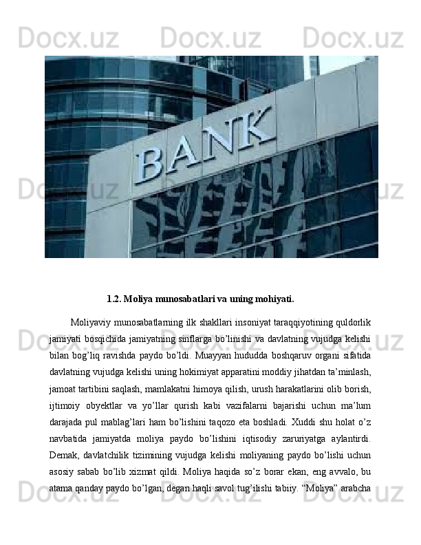 1.2. Moliya munosabatlari va uning mohiyati.
             Moliyaviy munosabatlarning ilk shakllari insoniyat taraqqiyotining quldorlik
jamiyati bosqichida jamiyatning sinflarga bo’linishi va davlatning vujudga kelishi
bilan bog’liq ravishda  paydo  bo’ldi.  Muayyan  hududda  boshqaruv organi   sifatida
davlatning vujudga kelishi uning hokimiyat apparatini moddiy jihatdan ta’minlash,
jamoat tartibini saqlash, mamlakatni himoya qilish, urush harakatlarini olib borish,
ijtimoiy   obyektlar   va   yo’llar   qurish   kabi   vazifalarni   bajarishi   uchun   ma’lum
darajada  pul   mablag’lari  ham  bo’lishini  taqozo  eta   boshladi.  Xuddi  shu   holat   o’z
navbatida   jamiyatda   moliya   paydo   bo’lishini   iqtisodiy   zaruriyatga   aylantirdi.
Demak,   davlatchilik   tizimining   vujudga   kelishi   moliyaning   paydo   bo’lishi   uchun
asosiy   sabab   bo’lib   xizmat   qildi.   Moliya   haqida   so’z   borar   ekan,   eng   avvalo,   bu
atama qanday paydo bo’lgan, degan haqli savol tug’ilishi tabiiy. “Moliya” arabcha