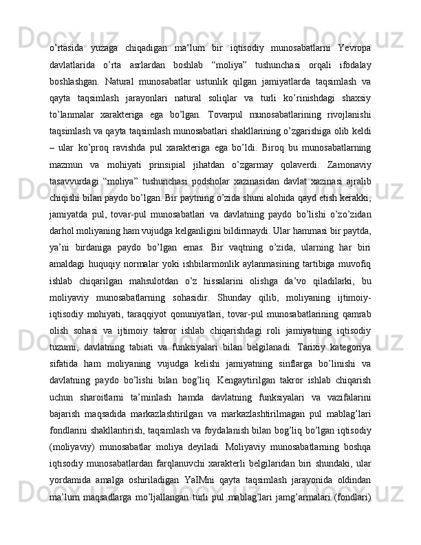 o’rtasida   yuzaga   chiqadigan   ma’lum   bir   iqtisodiy   munosabatlarni   Yevropa
davlatlarida   o’rta   asrlardan   boshlab   “moliya”   tushunchasi   orqali   ifodalay
boshlashgan.   Natural   munosabatlar   ustunlik   qilgan   jamiyatlarda   taqsimlash   va
qayta   taqsimlash   jarayonlari   natural   soliqlar   va   turli   ko’rinishdagi   shaxsiy
to’lanmalar   xarakteriga   ega   bo’lgan.   Tovarpul   munosabatlarining   rivojlanishi
taqsimlash va qayta taqsimlash munosabatlari shakllarining o’zgarishiga olib keldi
–   ular   ko’proq   ravishda   pul   xarakteriga   ega   bo’ldi.   Biroq   bu   munosabatlarning
mazmun   va   mohiyati   prinsipial   jihatdan   o’zgarmay   qolaverdi.   Zamonaviy
tasavvurdagi   “moliya”   tushunchasi   podsholar   xazinasidan   davlat   xazinasi   ajralib
chiqishi bilan paydo bo’lgan. Bir paytning o’zida shuni alohida qayd etish kerakki,
jamiyatda   pul,   tovar-pul   munosabatlari   va   davlatning   paydo   bo’lishi   o’zo’zidan
darhol moliyaning ham vujudga kelganligini bildirmaydi. Ular hammasi bir paytda,
ya’ni   birdaniga   paydo   bo’lgan   emas.   Bir   vaqtning   o’zida,   ularning   har   biri
amaldagi   huquqiy   normalar   yoki   ishbilarmonlik   aylanmasining   tartibiga   muvofiq
ishlab   chiqarilgan   mahsulotdan   o’z   hissalarini   olishga   da’vo   qiladilarki,   bu
moliyaviy   munosabatlarning   sohasidir.   Shunday   qilib,   moliyaning   ijtimoiy-
iqtisodiy   mohiyati,   taraqqiyot   qonuniyatlari,   tovar-pul   munosabatlarining   qamrab
olish   sohasi   va   ijtimoiy   takror   ishlab   chiqarishdagi   roli   jamiyatning   iqtisodiy
tuzumi,   davlatning   tabiati   va   funksiyalari   bilan   belgilanadi.   Tarixiy   kategoriya
sifatida   ham   moliyaning   vujudga   kelishi   jamiyatning   sinflarga   bo’linishi   va
davlatning   paydo   bo’lishi   bilan   bog’liq.   Kengaytirilgan   takror   ishlab   chiqarish
uchun   sharoitlarni   ta’minlash   hamda   davlatning   funksiyalari   va   vazifalarini
bajarish   maqsadida   markazlashtirilgan   va   markazlashtirilmagan   pul   mablag’lari
fondlarini shakllantirish, taqsimlash va foydalanish bilan bog’liq bo’lgan iqtisodiy
(moliyaviy)   munosabatlar   moliya   deyiladi.   Moliyaviy   munosabatlarning   boshqa
iqtisodiy   munosabatlardan   farqlanuvchi   xarakterli   belgilaridan   biri   shundaki,   ular
yordamida   amalga   oshiriladigan   YaIMni   qayta   taqsimlash   jarayonida   oldindan
ma’lum   maqsadlarga   mo’ljallangan   turli   pul   mablag’lari   jamg’armalari   (fondlari)