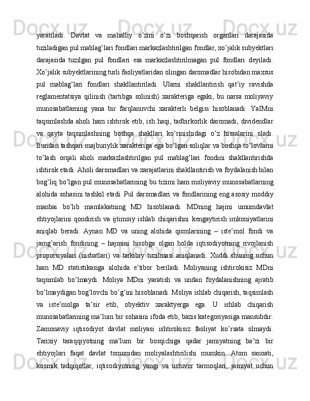yaratiladi.   Davlat   va   mahalliy   o’zini   o’zi   boshqarish   organlari   darajasida
tuziladigan pul mablag’lari fondlari markazlashtirilgan fondlar, xo’jalik subyektlari
darajasida   tuzilgan   pul   fondlari   esa   markazlashtirilmagan   pul   fondlari   deyiladi.
Xo’jalik subyektlarining turli faoliyatlaridan olingan daromadlar hisobidan maxsus
pul   mablag’lari   fondlari   shakllantiriladi.   Ularni   shakllantirish   qat’iy   ravishda
reglamentatsiya   qilinish   (tartibga   solinish)   xarakteriga   egaki,   bu   narsa   moliyaviy
munosabatlarning   yana   bir   farqlanuvchi   xarakterli   belgisi   hisoblanadi.   YaIMni
taqsimlashda   aholi   ham  ishtirok  etib,  ish  haqi,  tadbirkorlik  daromadi,  dividendlar
va   qayta   taqsimlashning   boshqa   shakllari   ko’rinishidagi   o’z   hissalarini   oladi.
Bundan tashqari majburiylik xarakteriga ega bo’lgan soliqlar va boshqa to’lovlarni
to’lash   orqali   aholi   markazlashtirilgan   pul   mablag’lari   fondini   shakllantirishda
ishtirok etadi. Aholi daromadlari va xarajatlarini shakllantirish va foydalanish bilan
bog’liq bo’lgan pul munosabatlarining bu tizimi ham moliyaviy munosabatlarning
alohida sohasini  tashkil etadi.   Pul daromadlari va fondlarining eng asosiy moddiy
manbai   bo’lib   mamlakatning   MD   hisoblanadi.   MDning   hajmi   umumdavlat
ehtiyojlarini   qondirish   va   ijtimoiy   ishlab   chiqarishni   kengaytirish   imkoniyatlarini
aniqlab   beradi.   Aynan   MD   va   uning   alohida   qismlarining   –   iste’mol   fondi   va
jamg’arish   fondining   –   hajmini   hisobga   olgan   holda   iqtisodiyotning   rivojlanish
proporsiyalari   (nisbatlari)   va   tarkibiy   tuzilmasi   aniqlanadi.   Xuddi   shuning   uchun
ham   MD   statistikasiga   alohida   e’tibor   beriladi.   Moliyaning   ishtirokisiz   MDni
taqsimlab   bo’lmaydi.   Moliya   MDni   yaratish   va   undan   foydalanishning   ajratib
bo’lmaydigan bog’lovchi bo’g’ini hisoblanadi. Moliya ishlab chiqarish, taqsimlash
va   iste’molga   ta’sir   etib,   obyektiv   xaraktyerga   ega.   U   ishlab   chiqarish
munosabatlarining ma’lum bir sohasini ifoda etib, bazis kategoriyasiga mansubdir.
Zamonaviy   iqtisodiyot   davlat   moliyasi   ishtirokisiz   faoliyat   ko’rsata   olmaydi.
Tarixiy   taraqqiyotning   ma’lum   bir   bosqichiga   qadar   jamiyatning   ba’zi   bir
ehtiyojlari   faqat   davlat   tomonidan   moliyalashtirilishi   mumkin.   Atom   sanoati,
kosmik   tadqiqotlar,   iqtisodiyotning   yangi   va   ustuvor   tarmoqlari,   jamiyat   uchun