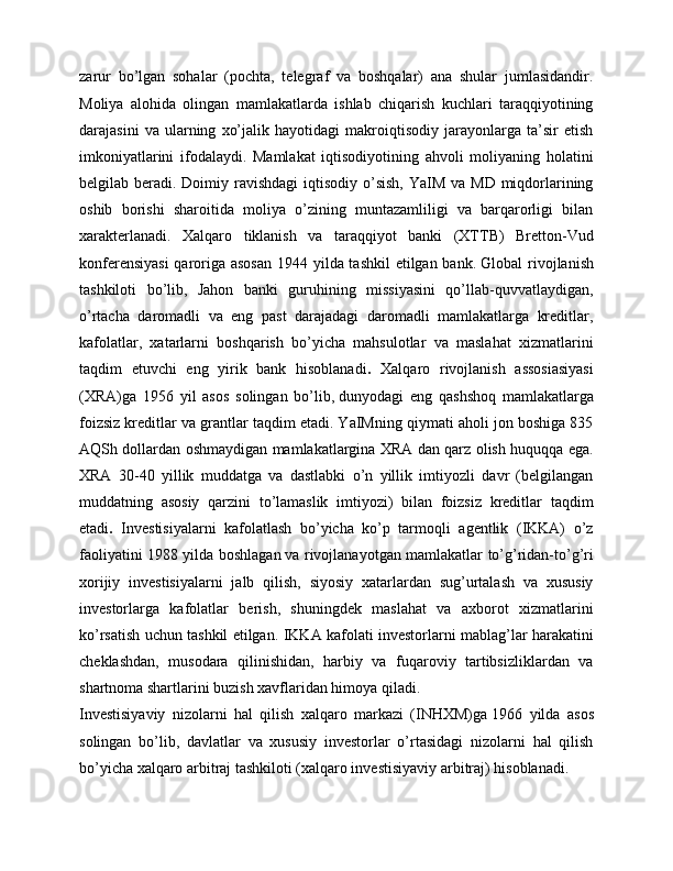zarur   bo’lgan   sohalar   (pochta,   telegraf   va   boshqalar)   ana   shular   jumlasidandir.
Moliya   alohida   olingan   mamlakatlarda   ishlab   chiqarish   kuchlari   taraqqiyotining
darajasini   va   ularning   xo’jalik   hayotidagi   makroiqtisodiy   jarayonlarga   ta’sir   etish
imkoniyatlarini   ifodalaydi.   Mamlakat   iqtisodiyotining   ahvoli   moliyaning   holatini
belgilab beradi. Doimiy ravishdagi  iqtisodiy o’sish, YaIM  va MD  miqdorlarining
oshib   borishi   sharoitida   moliya   o’zining   muntazamliligi   va   barqarorligi   bilan
xarakterlanadi.   Xalqaro   tiklanish   va   taraqqiyot   banki   (XTTB)   Bretton-Vud
konferensiyasi  qaroriga asosan  1944 yilda tashkil  etilgan bank.   Global rivojlanish
tashkiloti   bo’lib,   Jahon   banki   guruhining   missiyasini   qo’llab-quvvatlaydigan,
o’rtacha   daromadli   va   eng   past   darajadagi   daromadli   mamlakatlarga   kreditlar,
kafolatlar,   xatarlarni   boshqarish   bo’yicha   mahsulotlar   va   maslahat   xizmatlarini
taqdim   etuvchi   eng   yirik   bank   hisoblanadi .   Xalqaro   rivojlanish   assosiasiyasi
(XRA)ga   1956   yil   asos   solingan   bo’lib,   dunyodagi   eng   qashshoq   mamlakatlarga
foizsiz kreditlar va grantlar taqdim etadi. YaIMning qiymati aholi jon boshiga 835
AQSh dollardan oshmaydigan mamlakatlargina XRA dan qarz olish huquqqa ega.
XRA   30-40   yillik   muddatga   va   dastlabki   o’n   yillik   imtiyozli   davr   (belgilangan
muddatning   asosiy   qarzini   to’lamaslik   imtiyozi)   bilan   foizsiz   kreditlar   taqdim
etadi .   Investisiyalarni   kafolatlash   bo’yicha   ko’p   tarmoqli   agentlik   (IKKA)   o’z
faoliyatini 1988 yilda boshlagan   va rivojlanayotgan mamlakatlar to’g’ridan-to’g’ri
xorijiy   investisiyalarni   jalb   qilish,   siyosiy   xatarlardan   sug’urtalash   va   xususiy
investorlarga   kafolatlar   berish,   shuningdek   maslahat   va   axborot   xizmatlarini
ko’rsatish uchun tashkil etilgan.   IKKA kafolati investorlarni mablag’lar harakatini
cheklashdan,   musodara   qilinishidan,   harbiy   va   fuqaroviy   tartibsizliklardan   va
shartnoma shartlarini buzish xavflaridan himoya qiladi.
Investisiyaviy   nizolarni   hal   qilish   xalqaro   markazi   (INHXM)ga   1966   yilda   asos
solingan   bo’lib,   davlatlar   va   xususiy   investorlar   o’rtasidagi   nizolarni   hal   qilish
bo’yicha xalqaro arbitraj tashkiloti (xalqaro investisiyaviy arbitraj) hisoblanadi.