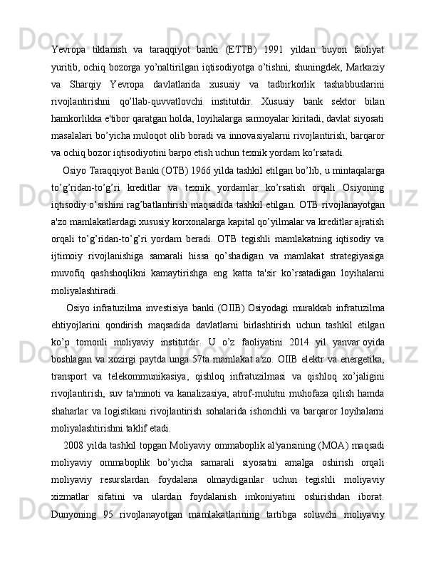 Yevropa   tiklanish   va   taraqqiyot   banki   (ETTB)   1991   yildan   buyon   faoliyat
yuritib,   ochiq  bozorga  yo’naltirilgan  iqtisodiyotga  o’tishni,  shuningdek,   Markaziy
va   Sharqiy   Yevropa   davlatlarida   xususiy   va   tadbirkorlik   tashabbuslarini
rivojlantirishni   qo’llab-quvvatlovchi   institutdir.   Xususiy   bank   sektor   bilan
hamkorlikka e'tibor qaratgan holda, loyihalarga sarmoyalar kiritadi, davlat siyosati
masalalari bo’yicha muloqot olib boradi va innovasiyalarni rivojlantirish, barqaror
va ochiq bozor iqtisodiyotini barpo etish uchun texnik yordam ko’rsatadi.
     Osiyo Taraqqiyot Banki (OTB) 1966 yilda tashkil etilgan bo’lib,   u mintaqalarga
to’g’ridan-to’g’ri   kreditlar   va   texnik   yordamlar   ko’rsatish   orqali   Osiyoning
iqtisodiy o’sishini rag’batlantirish maqsadida tashkil etilgan.   OTB rivojlanayotgan
a'zo mamlakatlardagi xususiy korxonalarga kapital qo’yilmalar va kreditlar ajratish
orqali   to’g’ridan-to’g’ri   yordam   beradi.   OTB   tegishli   mamlakatning   iqtisodiy   va
ijtimoiy   rivojlanishiga   samarali   hissa   qo’shadigan   va   mamlakat   strategiyasiga
muvofiq   qashshoqlikni   kamaytirishga   eng   katta   ta'sir   ko’rsatadigan   loyihalarni
moliyalashtiradi.
        Osiyo   infratuzilma   investisiya   banki   (OIIB)   Osiyodagi   murakkab   infratuzilma
ehtiyojlarini   qondirish   maqsadida   davlatlarni   birlashtirish   uchun   tashkil   etilgan
ko’p   tomonli   moliyaviy   institutdir.   U   o’z   faoliyatini   2014   yil   yanvar   oyida
boshlagan va xozirgi  paytda unga 57ta mamlakat a'zo.  OIIB elektr  va energetika,
transport   va   telekommunikasiya,   qishloq   infratuzilmasi   va   qishloq   xo’jaligini
rivojlantirish, suv  ta'minoti  va kanalizasiya,  atrof-muhitni  muhofaza qilish  hamda
shaharlar   va   logistikani   rivojlantirish   sohalarida   ishonchli   va   barqaror   loyihalarni
moliyalashtirishni taklif etadi.
       2008 yilda tashkil topgan Moliyaviy ommaboplik al'yansining (MOA)   maqsadi
moliyaviy   ommaboplik   bo’yicha   samarali   siyosatni   amalga   oshirish   orqali
moliyaviy   resurslardan   foydalana   olmaydiganlar   uchun   tegishli   moliyaviy
xizmatlar   sifatini   va   ulardan   foydalanish   imkoniyatini   oshirishdan   iborat.
Dunyoning   95   rivojlanayotgan   mamlakatlarining   tartibga   soluvchi   moliyaviy