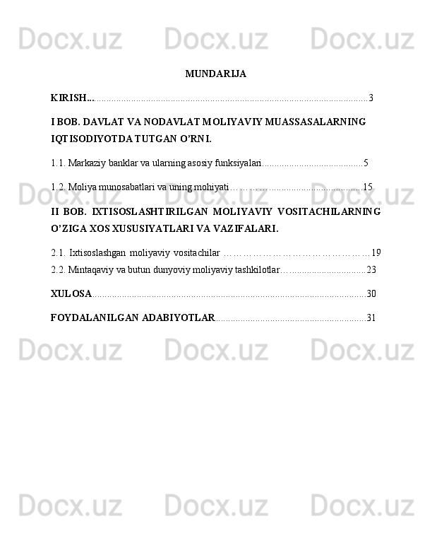 MUNDARIJA
KIRISH... ...............................................................................................................3
I BOB.  DAVLAT VA NODAVLAT MOLIYAVIY MUASSASALARNING 
IQTISODIYOTDA TUTGAN O’RNI.
1.1.   Markaziy banklar va ularning asosiy funksiyalari.........................................5
1.2. Moliya munosabatlari va uning mohiyati…………......................................15
II   BOB.   IXTISOSLASHTIRILGAN   MOLIYAVIY   VOSITACHILARNING
O’ZIGA XOS XUSUSIYATLARI VA VAZIFALARI.
2.1.   Ixtisoslashgan   moliyaviy   vositachilar   ………………………………………19
2.2. Mintaqaviy va butun dunyoviy moliyaviy tashkilotlar…...............................23
XULOSA ...............................................................................................................30
FOYDALANILGAN ADABIYOTLAR .............................................................31
                                                         