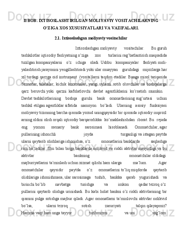 II BOB. IXTISOSLASHTIRILGAN MOLIYAVIY VOSITACHILARNING
O’ZIGA XOS XUSUSIYATLARI VA VAZIFALARI.
2.1.  Ixtisoslashgan moliyaviy vositachilar
                  Ixtisoslashgan   moliyaviy   vositachilar .   Bu   guruh
tashkilotlar   iqtisodiy   faoliyatning   o’ziga   xos     turlarini   rag’batlantirish   maqsadida
tuzilgan   kompaniyalarni   o’z   ichiga   oladi.   Ushbu   kompaniyalar   faoliyati   moli-
yalashtirish   jarayonini   yengillashtiradi   yoki   ular   muayyan     guruhdagi   mijozlarga   har
xil   turdagi qarzga oid instrument     (vosita)larni   taqdim etadilar.   Bunga misol   tariqasida
fermerlar,   talabalar ,   kichik   korxonalar,   yangi   uylarni   sotib   oluvchilar   va   boshqalarga
qarz   beruvchi   yoki   qarzni   kafolatlov chi   davlat   agentliklarini   ko’rsatish   mumkin.    
Davlat   tashkilotlarining   boshqa   guruhi   bank   omonatlarining   sug’urtasi   uchun
tashkil   etilgan   agentliklar   sifatida   namoyon   bo’ladi.   Ularning   asosiy   funksiyasi
moliyaviy   tizimning   barcha   qismida   yoxud   uningqaysidir   bir   qismida   iqtisodiy   inqirozl
arning   oldini   olish   orqali   iqtisodiy   barqarorlikka   ko’maklashishdan   iborat.   Bu   rejada
eng   yomon   ssenariy   bank   sarosimasi   hisoblanadi.   Omonatchilar,   agar
pullarining   ishonchli   joyda   tur ganligi   va   istagan   paytda
ularni   qaytarib   olishlariga   ishonishsa,   o’z   omonatlarini   banklarda   saqlashga
rozi   bo’ladilar.   Shu   bilan  birga   banklarda   nolikvid  va   riskli   aktivlar   mavjudligi   va  bu
aktivlar   bankning   omonatchilar   oldidagi  
majburiyatlarini   ta’minlash   uchun   xizmat   qilishi   ham   ular ga   ma’lum.   Agar
omonatchilar   qaysidir   paytda   o’z   omonatlarini   to’liq   miqdorda   qaytarib
olishlariga   ishonishmasa,   ular   sarosimaga   tushib ,   bankka   qarab   yugurishadi   va
birinchi   bo’lib   navbatga   turishga   va   imkon   qadar   tezroq   o’z  
pullarini   qaytarib   olishga   urinishadi.   Bu   kabi   holat   bankni   o’z   riskli   aktivlarining   bir
qismini   pulga sotishga majbur qiladi. Agar omonatlarni ta’minlovchi aktivlar   nolikvid
bo’lsa,   ularni   tezroq   sotish   zaruriyati     talqin   qilayapmiz?
Hamma   vaqt   ham   unga   tayyor   turibmizmi   va   uni   sog’lom