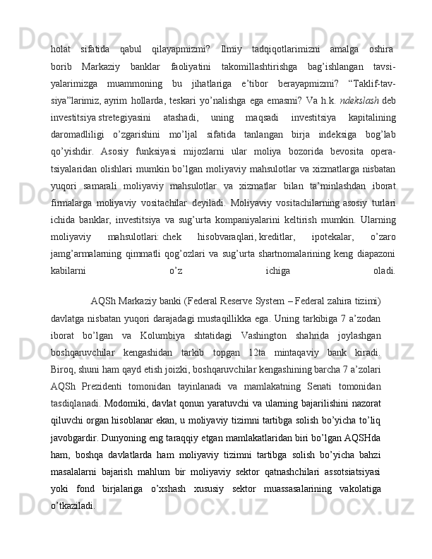 holat   sifatida   qabul   qilayapmizmi?   Ilmiy   tadqiqotlarimizni   amalga   oshira  
borib   Markaziy   banklar   faoliyatini   takomillashtirishga   bag’ishlangan   tavsi-
yalarimizga   muammoning   bu   jihatlariga   e’tibor   berayapmizmi?   “Taklif-tav-
siya”larimiz,   ayrim   hollarda ,   teskari   yo’nalishga   ega   emasmi?   Va   h.k.   ndekslash   deb
investitsiya   stretegiyasini   atashadi ,   uning   maqsadi   investitsiya   kapitalining
daromadliligi   o’zgarishini   mo’ljal   sifatida   tanlangan   birja   indeksiga   bog’lab
qo’yishdir.   Asosiy   funksiyasi   mijozlarni   ular   moliya   bozorida   bevosita   opera-
tsiyalaridan olishlari  mumkin bo’lgan moliyaviy mahsulotlar  va xizmatlarga nisbatan
yuqori   samarali   moliyaviy   mahsulotlar   va   xizmatlar   bilan   ta’minlashdan   iborat
firmalarga   moliyaviy   vositachilar   deyiladi.   Moliyaviy   vositachilarning   asosiy   turlari
ichida   banklar ,   investitsiya   va   sug’urta   kompaniyalarini   keltirish   mumkin.   Ularning
moliyaviy   mahsulotlari:   chek   hisobvaraqlari ,   kreditlar ,   ipotekalar,   o’zaro
jamg’armalarning   qimmatli   qog’ozlari   va   sug’urta   shartnomalarining   keng   diapazoni
kabilarni   o’z   ichiga   oladi.
         AQSh Markaziy banki (Federal Reserve System  –   Federal zahira tizimi)
davlatga nisbatan yuqori  darajadagi mustaqillikka ega. Uning tarkibiga 7 a’zodan
iborat   bo’lgan   va   Kolumbiya   shtatidagi   Vashington   shahrida   joylashgan
boshqaruvchilar   kengashidan   tarkib   topgan   12ta   mintaqaviy   bank   kiradi.
Biroq,   shuni ham qayd etish joizki , boshqaruvchilar kengashining barcha 7 a’zolari
AQSh   Prezidenti   tomonidan   tayinlanadi   va   mamlakatning   Senati   tomonidan
tasdiqlanadi.   Modomiki, davlat qonun yaratuvchi  va ularning bajarilishini  nazorat
qiluvchi organ hisoblanar ekan, u moliyaviy tizimni tartibga solish bo’yicha to’liq
javobgardir. Dunyoning eng taraqqiy etgan mamlakatlaridan biri bo’lgan AQSHda
ham,   boshqa   davlatlarda   ham   moliyaviy   tizimni   tartibga   solish   bo’yicha   bahzi
masalalarni   bajarish   mahlum   bir   moliyaviy   sektor   qatnashchilari   assotsiatsiyasi
yoki   fond   birjalariga   o’xshash   xususiy   sektor   muassasalarining   vakolatiga
o’tkaziladi.