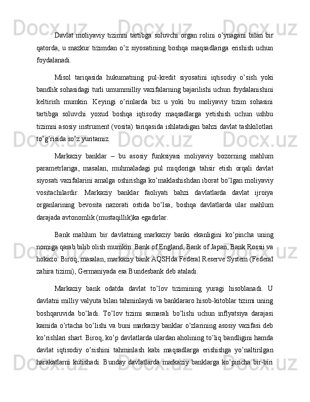Davlat   moliyaviy   tizimni   tartibga   soluvchi   organ   rolini   o’ynagani   bilan   bir
qatorda,   u   mazkur   tizimdan   o’z   siyosatining   boshqa   maqsadlariga   erishish   uchun
foydalanadi. 
Misol   tariqasida   hukumatning   pul-kredit   siyosatini   iqtisodiy   o’sish   yoki
bandlik sohasidagi turli umummilliy vazifalarning bajarilishi uchun foydalanishini
keltirish   mumkin.   Keyingi   o’rinlarda   biz   u   yoki   bu   moliyaviy   tizim   sohasini
tartibga   soluvchi   yoxud   boshqa   iqtisodiy   maqsadlarga   yetishish   uchun   ushbu
tizimni asosiy instrument (vosita) tariqasida ishlatadigan bahzi davlat tashkilotlari
to’g’risida so’z yuritamiz.  
Markaziy   banklar   –   bu   asosiy   funksiyasi   moliyaviy   bozorning   mahlum
parametrlariga,   masalan,   muhmaladagi   pul   miqdoriga   tahsir   etish   orqali   davlat
siyosati vazifalarini amalga oshirishga ko’maklashishdan iborat bo’lgan moliyaviy
vositachilardir.   Markaziy   banklar   faoliyati   bahzi   davlatlarda   davlat   ijroiya
organlarining   bevosita   nazorati   ostida   bo’lsa,   boshqa   davlatlarda   ular   mahlum
darajada avtonomlik (mustaqillik)ka egadirlar.
Bank   mahlum   bir   davlatning   markaziy   banki   ekanligini   ko’pincha   uning
nomiga qarab bilib olish mumkin: Bank of England, Bank of Japan, Bank Rossii va
hokazo. Biroq, masalan, markaziy bank AQSHda Federal Reserve System (Federal
zahira tizimi), Germaniyada esa Bundesbank deb ataladi. 
Markaziy   bank   odatda   davlat   to’lov   tizimining   yuragi   hisoblanadi.   U
davlatni milliy valyuta bilan tahminlaydi va banklararo hisob-kitoblar tizimi uning
boshqaruvida   bo’ladi.   To’lov   tizimi   samarali   bo’lishi   uchun   inflyatsiya   darajasi
kamida o’rtacha bo’lishi va buni markaziy banklar o’zlarining asosiy vazifasi deb
ko’rishlari shart. Biroq, ko’p davlatlarda ulardan aholining to’liq bandligini hamda
davlat   iqtisodiy   o’sishini   tahminlash   kabi   maqsadlarga   erishishga   yo’naltirilgan
harakatlarni   kutishadi.   Bunday   davlatlarda   markaziy   banklarga   ko’pincha   bir-biri