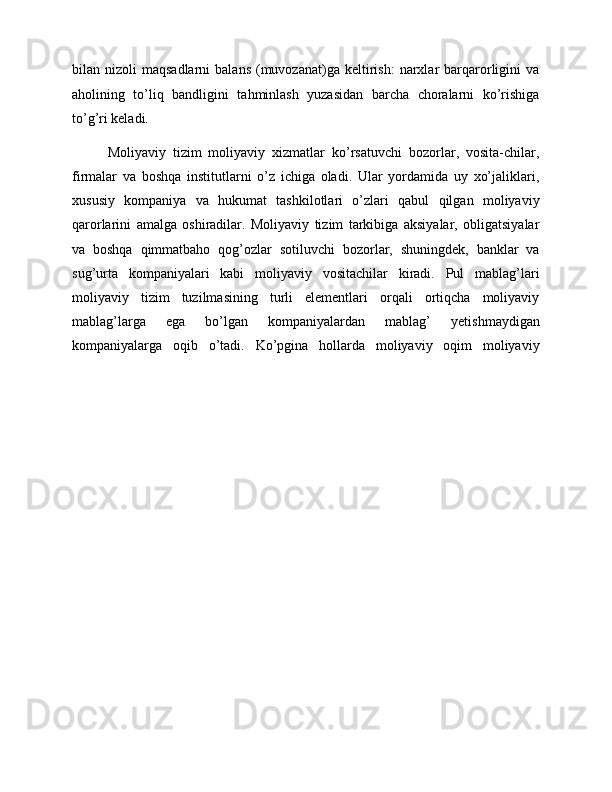 bilan  nizoli   maqsadlarni  balans   (muvozanat)ga  keltirish:  narxlar   barqarorligini  va
aholining   to’liq   bandligini   tahminlash   yuzasidan   barcha   choralarni   ko’rishiga
to’g’ri keladi.
Moliyaviy   tizim   moliyaviy   xizmatlar   ko’rsatuvchi   bozorlar,   vosita-chilar,
firmalar   va   boshqa   institutlarni   o’z   ichiga   oladi.   Ular   yordamida   uy   xo’jaliklari,
xususiy   kompaniya   va   hukumat   tashkilotlari   o’zlari   qabul   qilgan   moliyaviy
qarorlarini   amalga   oshiradilar.   Moliyaviy   tizim   tarkibiga   aksiyalar,   obligatsiyalar
va   boshqa   qimmatbaho   qog’ozlar   sotiluvchi   bozorlar,   shuningdek,   banklar   va
sug’urta   kompaniyalari   kabi   moliyaviy   vositachilar   kiradi.   Pul   mablag’lari
moliyaviy   tizim   tuzilmasining   turli   elementlari   orqali   ortiqcha   moliyaviy
mablag’larga   ega   bo’lgan   kompaniyalardan   mablag’   yetishmaydigan
kompaniyalarga   oqib   o’tadi.   Ko’pgina   hollarda   moliyaviy   oqim   moliyaviy 