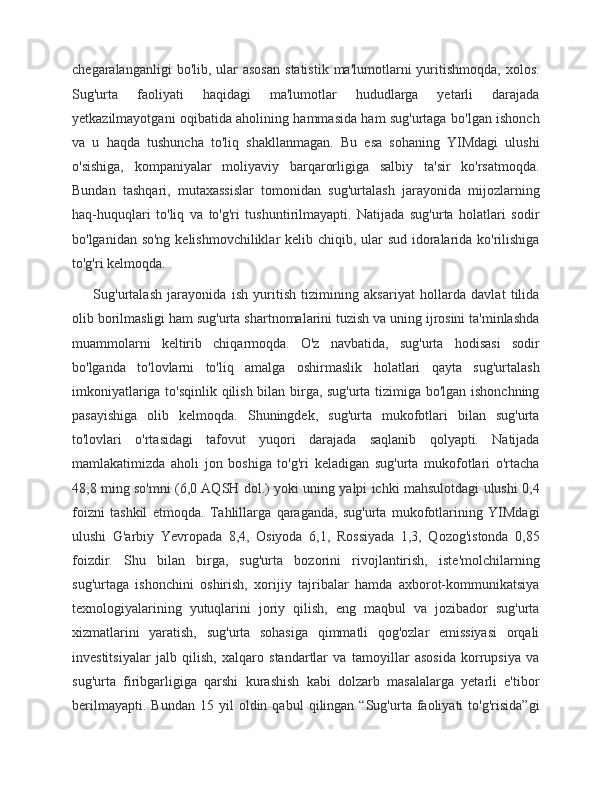 chegaralanganligi   bo'lib, ular  asosan  statistik  ma'lumotlarni   yuritishmoqda,  xolos.
Sug'urta   faoliyati   haqidagi   ma'lumotlar   hududlarga   yetarli   darajada
yetkazilmayotgani oqibatida aholining hammasida ham sug'urtaga bo'lgan ishonch
va   u   haqda   tushuncha   to'liq   shakllanmagan.   Bu   esa   sohaning   YIMdagi   ulushi
o'sishiga,   kompaniyalar   moliyaviy   barqarorligiga   salbiy   ta'sir   ko'rsatmoqda.
Bundan   tashqari,   mutaxassislar   tomonidan   sug'urtalash   jarayonida   mijozlarning
haq-huquqlari   to'liq   va   to'g'ri   tushuntirilmayapti.   Natijada   sug'urta   holatlari   sodir
bo'lganidan so'ng kelishmovchiliklar kelib chiqib, ular sud idoralarida ko'rilishiga
to'g'ri kelmoqda. 
        Sug'urtalash   jarayonida   ish   yuritish   tizimining   aksariyat   hollarda   davlat   tilida
olib borilmasligi ham sug'urta shartnomalarini tuzish va uning ijrosini ta'minlashda
muammolarni   keltirib   chiqarmoqda.   O'z   navbatida,   sug'urta   hodisasi   sodir
bo'lganda   to'lovlarni   to'liq   amalga   oshirmaslik   holatlari   qayta   sug'urtalash
imkoniyatlariga to'sqinlik qilish bilan birga, sug'urta tizimiga bo'lgan ishonchning
pasayishiga   olib   kelmoqda.   Shuningdek,   sug'urta   mukofotlari   bilan   sug'urta
to'lovlari   o'rtasidagi   tafovut   yuqori   darajada   saqlanib   qolyapti.   Natijada
mamlakatimizda   aholi   jon   boshiga   to'g'ri   keladigan   sug'urta   mukofotlari   o'rtacha
48,8 ming so'mni (6,0 AQSH dol.) yoki uning yalpi ichki mahsulotdagi ulushi 0,4
foizni   tashkil   etmoqda.   Tahlillarga   qaraganda,   sug'urta   mukofotlarining   YIMdagi
ulushi   G'arbiy   Yevropada   8,4,   Osiyoda   6,1,   Rossiyada   1,3,   Qozog'istonda   0,85
foizdir.   Shu   bilan   birga,   sug'urta   bozorini   rivojlantirish,   iste'molchilarning
sug'urtaga   ishonchini   oshirish,   xorijiy   tajribalar   hamda   axborot-kommunikatsiya
texnologiyalarining   yutuqlarini   joriy   qilish,   eng   maqbul   va   jozibador   sug'urta
xizmatlarini   yaratish,   sug'urta   sohasiga   qimmatli   qog'ozlar   emissiyasi   orqali
investitsiyalar   jalb   qilish,   xalqaro   standartlar   va   tamoyillar   asosida   korrupsiya   va
sug'urta   firibgarligiga   qarshi   kurashish   kabi   dolzarb   masalalarga   yetarli   e'tibor
berilmayapti.   Bundan   15   yil   oldin  qabul   qilingan  “Sug'urta   faoliyati   to'g'risida”gi
