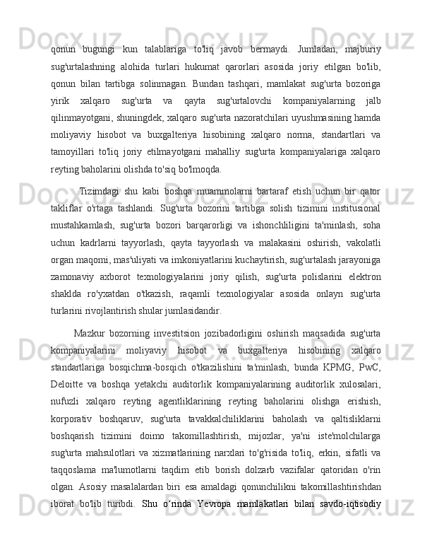 qonun   bugungi   kun   talablariga   to'liq   javob   bermaydi.   Jumladan,   majburiy
sug'urtalashning   alohida   turlari   hukumat   qarorlari   asosida   joriy   etilgan   bo'lib,
qonun   bilan   tartibga   solinmagan.   Bundan   tashqari,   mamlakat   sug'urta   bozoriga
yirik   xalqaro   sug'urta   va   qayta   sug'urtalovchi   kompaniyalarning   jalb
qilinmayotgani, shuningdek, xalqaro sug'urta nazoratchilari uyushmasining hamda
moliyaviy   hisobot   va   buxgalteriya   hisobining   xalqaro   norma,   standartlari   va
tamoyillari   to'liq   joriy   etilmayotgani   mahalliy   sug'urta   kompaniyalariga   xalqaro
reyting baholarini olishda to'siq bo'lmoqda.
            Tizimdagi   shu   kabi   boshqa   muammolarni   bartaraf   etish   uchun   bir   qator
takliflar   o'rtaga   tashlandi.   Sug'urta   bozorini   tartibga   solish   tizimini   institusional
mustahkamlash,   sug'urta   bozori   barqarorligi   va   ishonchliligini   ta'minlash,   soha
uchun   kadrlarni   tayyorlash,   qayta   tayyorlash   va   malakasini   oshirish,   vakolatli
organ maqomi, mas'uliyati va imkoniyatlarini kuchaytirish, sug'urtalash jarayoniga
zamonaviy   axborot   texnologiyalarini   joriy   qilish,   sug'urta   polislarini   elektron
shaklda   ro'yxatdan   o'tkazish,   raqamli   texnologiyalar   asosida   onlayn   sug'urta
turlarini rivojlantirish shular jumlasidandir.
          Mazkur   bozorning   investitsion   jozibadorligini   oshirish   maqsadida   sug'urta
kompaniyalarini   moliyaviy   hisobot   va   buxgalteriya   hisobining   xalqaro
standartlariga   bosqichma-bosqich   o'tkazilishini   ta'minlash,   bunda   KPMG,   PwC,
Deloitte   va   boshqa   yetakchi   auditorlik   kompaniyalarining   auditorlik   xulosalari,
nufuzli   xalqaro   reyting   agentliklarining   reyting   baholarini   olishga   erishish,
korporativ   boshqaruv,   sug'urta   tavakkalchiliklarini   baholash   va   qaltisliklarni
boshqarish   tizimini   doimo   takomillashtirish,   mijozlar,   ya'ni   iste'molchilarga
sug'urta   mahsulotlari   va   xizmatlarining   narxlari   to'g'risida   to'liq,   erkin,   sifatli   va
taqqoslama   ma'lumotlarni   taqdim   etib   borish   dolzarb   vazifalar   qatoridan   o'rin
olgan.   Asosiy   masalalardan   biri   esa   amaldagi   qonunchilikni   takomillashtirishdan
iborat   bo'lib   turibdi.   Shu   o rinda   Yevropa   mamlakatlari   bilan   savdo-iqtisodiyʻ