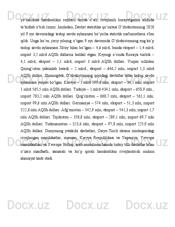 yo nalishda   hamkorlikni   sezilarli   tarzda   o sib,   rivojlanib   borayotganini   alohidaʻ ʻ
ta kidlab o tish lozim. Jumladan, Davlat statistika qo’mitasi O’zbekistonning 2020
ʼ ʻ
yil 9 oyi davomidagi tashqi savdo aylanmasi bo’yicha statistik ma'lumotlarni e'lon
qildi. Unga ko’ra, joriy yilning o’tgan 9 oyi  davomida O’zbekistonning eng ko’p
tashqi savdo aylanmasi Xitoy bilan bo’lgan – 4,6 mlrd, bunda eksport – 1,4 mlrd,
import   3,2   mlrd   AQSh   dollarini   tashkil   etgan.   Keyingi   o’rinda   Rossiya   turibdi   –
4,1   mlrd,   eksport   –   1,1   mlrd,   import   3   mlrd   AQSh   dollari.   Yuqori   uchlikni
Qozog’iston   yakunlab   beradi   –   2   mlrd.,   eksport   –   646,2   mln,   import   1,3   mlrd
AQSh dollari. Shuningdek, O’zbekistonning quyidagi davlatlar bilan tashqi savdo
aylanmasi yuqori bo’lgan. Koreya – 1 mlrd 599,6 mln, eksport – 34,1 mln, import
1 mlrd 565,5 mln AQSh dollari. Turkiya – 1 mlrd 434,1 mln, eksport – 650,9 mln.,
import   783,2   mln   AQSh   dollari.   Qirg’iziston   –   660,7   mln,   eksport   –   561,1   mln,
import 99,6 mln AQSh dollari. Germaniya – 574 mln, eksport – 51,3 mln, import
522,8 mln AQSh dollari. Afg’oniston – 542,9 mln, eksport – 541,3 mln, import 1,7
mln AQSh dollari. Tojikiston – 358,8 mln, eksport – 289,1 mln, import 69,7 mln
AQSh   dollari.   Turkmaniston   –   323,6   mln,   eksport   –   97,8   mln,   import   225,9   mln
AQSh   dollari.   Dunyoning   yetakchi   davlatlari,   Osiyo-Tinch   okeani   mintaqasidagi
rivojlangan   mamlakatlar,   xususan,   Koreya   Respublikasi   va   Yaponiya,   Yevropa
mamlakatlari va Yevropa Ittifoqi, arab-musulmon hamda turkiy tilli davlatlar bilan
o’zaro   manfaatli,   samarali   va   ko’p   qirrali   hamkorlikni   rivojlantirish   muhim
ahamiyat kasb etadi.