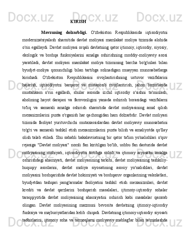 KIRISH
          Mavzuning   dolzarbligi.   O'zbekiston   Respublikasida   iqtisodiyotni
modernizatsiyalash   sharoitida   davlat   moliyasi   mamlakat   moliya   tizimida   alohida
o'rin egallaydi. Davlat moliyasi orqali davlatning qator ijtimoiy, iqtisodiy, siyosiy,
ekologik   va   boshqa   funksiyalarini   amalga   oshirishning   moddiy-moliyaviy   asosi
yaratiladi,   davlat   moliyasi   mamlakat   moliya   tizimining   barcha   bo'g'inlari   bilan
byudjet-moliya   qonunchiligi   bilan   tartibga   solinadigan   muayyan   munosabatlarga
kirishadi.   O'zbekiston   Respublikasini   rivojlantirishning   ustuvor   vazifalarini
bajarish,   iqtisodiyotni   barqaror   va   mutanosib   rivojlantirish,   jahon   bozorlarida
mustahkam   o'rin   egallash,   shular   asosida   izchil   iqtisodiy   o'sishni   ta'minlash,
aholining   hayot   darajasi   va   farovonligini   yanada   oshirish   borasidagi   vazifalarni
to'liq   va   samarali   amalga   oshirish   sharoitida   davlat   moliyasining   amal   qilish
mexanizmlarini puxta o'rganish har qachongidan ham dolzarbdir. Davlat moliyasi
tizimida   faoliyat   yurituvchichi   mutaxassislardan   davlat   moliyaviy   munosabatini
to'g'ri  va samarali  tashkil  etish mexanizmlarini  puxta bilish va amaliyotda  qo'llay
olish   talab   etiladi.   Shu   sababli   bakalavriatning   bir   qator   ta'lim   yo'nalishlari   o'quv
rejasiga   "Davlat   moliyasi"   nomli   fan   kiritilgan   bo'lib,   ushbu   fan   dasturida   davlat
moliyasining   mohiyati,   iqtisodiyotni   tartibga   solish   va   ijtimoiy   aiyosatni   amalga
oshirishdagi ahamiyati, davlat  moliyasining tarkibi, davlat moliyasining tashkiliy-
huquqiy   asoslarini,   davlat   moliya   siyosatining   asosiy   yo'nalishlari,   davlat
moliyasini boshqarishda davlat hokimiyati va boshqaruv organlarining vakolatlari,
byudjetdan   tashqari   jamg'armalar   faoliyatini   tashkil   etish   mexanizmlari,   davlat
krediti   va   davlat   qarzlarini   boshqarish   masalalari,   ijtimoiy-iqtisodiy   sohalar
taraqqiyotida   davlat   moliyasining   ahamiyatini   oshirish   kabi   masalalar   qamrab
olingan.   Davlat   moliyasining   mazmuni   bevosita   davlatning   ijtimoiy-iqtisodiy
funksiya va majburiyatlaridan kelib chiqadi. Davlatning ijtimoiy-iqtisodiy siyosati
tadbirlarini,  ijtimoiy  soha  va  tarmoqlarni  moliyaviy  mablag'lar  bilan  ta'minlashda