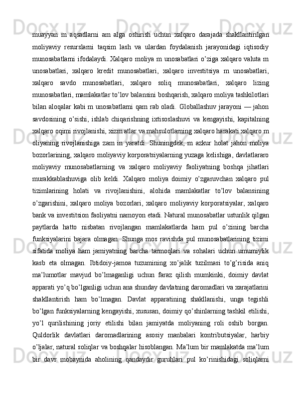 muayyan   m   aqsadlarni   am   alga   oshirish   uchun   xalqaro   darajada   shakllantirilgan
moliyaviy   resurslarni   taqsim   lash   va   ulardan   foydalanish   jarayonidagi   iqtisodiy
munosabatlarni ifodalaydi. Xalqaro moliya m unosabatlari o’ziga xalqaro valuta m
unosabatlari,   xalqaro   kredit   munosabatlari,   xalqaro   investitsiya   m   unosabatlari,
xalqaro   savdo   munosabatlari,   xalqaro   soliq   munosabatlari,   xalqaro   lizing
munosabatlari, mamlakatlar to’lov balansini boshqarish, xalqaro moliya tashkilotlari
bilan aloqalar kabi m unosabatlarni qam rab oladi. Globallashuv jarayoni — jahon
savdosining   o’sishi,   ishlab   chiqarishning   ixtisoslashuvi   va   kengayishi,   kapitalning
xalqaro oqimi rivojlanishi, xizm atlar va mahsulotlarning xalqaro harakati xalqaro m
oliyaning   rivojlanishiga   zam   in   yaratdi.   Shuningdek,   m   azkur   holat   jahon   moliya
bozorlarining, xalqaro moliyaviy korporatsiyalarning yuzaga kelishiga, davlatlararo
moliyaviy   munosabatlarning   va   xalqaro   moliyaviy   faoliyatning   boshqa   jihatlari
murakkablashuviga   olib   keldi.   Xalqaro   moliya   doimiy   o’zgaruvchan   xalqaro   pul
tizimlarining   holati   va   rivojlanishini,   alohida   mamlakatlar   to’lov   balansining
o’zgarishini,   xalqaro   moliya   bozorlari,   xalqaro   moliyaviy   korporatsiyalar,   xalqaro
bank va investitsion faoliyatni namoyon etadi.   Natural munosabatlar ustunlik qilgan
paytlarda   hatto   nisbatan   rivojlangan   mamlakatlarda   ham   pul   o’zining   barcha
funksiyalarini   bajara   olmagan.   Shunga   mos   ravishda   pul   munosabatlarining   tizimi
sifatida   moliya   ham   jamiyatning   barcha   tarmoqlari   va   sohalari   uchun   umumiylik
kasb   eta   olmagan.   Ibtidoiy-jamoa   tuzumining   xo’jalik   tuzilmasi   to’g’risida   aniq
ma’lumotlar   mavjud   bo’lmaganligi   uchun   faraz   qilish   mumkinki,   doimiy   davlat
apparati yo’q bo’lganligi uchun ana shunday davlatning daromadlari va xarajatlarini
shakllantirish   ham   bo’lmagan.   Davlat   apparatining   shakllanishi,   unga   tegishli
bo’lgan funksiyalarning kengayishi, xususan, doimiy qo’shinlarning tashkil etilishi,
yo’l   qurilishining   joriy   etilishi   bilan   jamiyatda   moliyaning   roli   oshib   borgan.
Quldorlik   davlatlari   daromadlarining   asosiy   manbalari   kontributsiyalar,   harbiy
o’ljalar, natural soliqlar va boshqalar hisoblangan. Ma’lum bir mamlakatda ma’lum
bir   davr   mobaynida   aholining   qandaydir   guruhlari   pul   ko’rinishidagi   soliqlarni