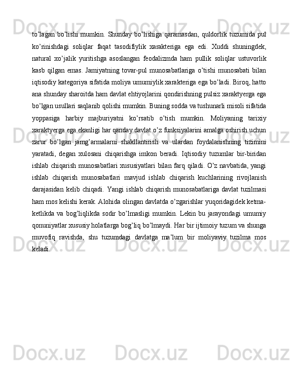to’lagan  bo’lishi  mumkin.  Shunday  bo’lishiga  qaramasdan,   quldorlik  tuzumida pul
ko’rinishdagi   soliqlar   faqat   tasodifiylik   xarakteriga   ega   edi.   Xuddi   shuningdek,
natural   xo’jalik   yuritishga   asoslangan   feodalizmda   ham   pullik   soliqlar   ustuvorlik
kasb   qilgan   emas.   Jamiyatning   tovar-pul   munosabatlariga   o’tishi   munosabati   bilan
iqtisodiy kategoriya sifatida moliya umumiylik xarakteriga ega bo’ladi. Biroq, hatto
ana shunday sharoitda ham davlat ehtiyojlarini qondirishning pulsiz xaraktyerga ega
bo’lgan usullari saqlanib qolishi mumkin. Buning sodda va tushunarli misoli sifatida
yoppasiga   harbiy   majburiyatni   ko’rsatib   o’tish   mumkin.   Moliyaning   tarixiy
xaraktyerga ega ekanligi har qanday davlat o’z funksiyalarini amalga oshirish uchun
zarur   bo’lgan   jamg’armalarni   shakllantirish   va   ulardan   foydalanishning   tizimini
yaratadi,   degan   xulosani   chiqarishga   imkon   beradi.   Iqtisodiy   tuzumlar   bir-biridan
ishlab chiqarish munosabatlari  xususiyatlari  bilan farq qiladi. O’z navbatida, yangi
ishlab   chiqarish   munosabatlari   mavjud   ishlab   chiqarish   kuchlarining   rivojlanish
darajasidan   kelib   chiqadi.   Yangi   ishlab   chiqarish   munosabatlariga   davlat   tuzilmasi
ham mos kelishi kerak. Alohida olingan davlatda o’zgarishlar yuqoridagidek ketma-
ketlikda   va   bog’liqlikda   sodir   bo’lmasligi   mumkin.   Lekin   bu   jarayondagi   umumiy
qonuniyatlar xususiy holatlarga bog’liq bo’lmaydi. Har bir ijtimoiy tuzum va shunga
muvofiq   ravishda,   shu   tuzumdagi   davlatga   ma’lum   bir   moliyaviy   tuzilma   mos
keladi.