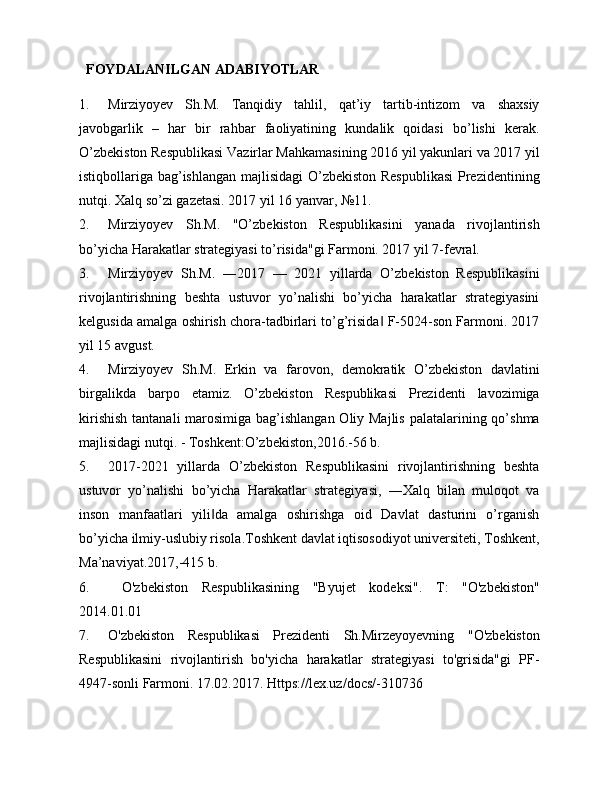     FOYDALANILGAN ADABIYOTLAR
1. Mirziyoyev   Sh.M.   Tanqidiy   tahlil,   qat’iy   tartib-intizom   va   shaxsiy
javobgarlik   –   har   bir   rahbar   faoliyatining   kundalik   qoidasi   bo’lishi   kerak.
O’zbekiston Respublikasi Vazirlar Mahkamasining 2016 yil yakunlari va 2017 yil
istiqbollariga bag’ishlangan majlisidagi O’zbekiston Respublikasi  Prezidentining
nutqi. Xalq so’zi gazetasi. 2017 yil 16 yanvar, №11. 
2. Mirziyoyev   Sh.M.   "O’zbekiston   Respublikasini   yanada   rivojlantirish
bo’yicha Harakatlar strategiyasi to’risida"gi Farmoni. 2017 yil 7-fevral. 
3. Mirziyoyev   Sh.M.   ―2017   —   2021   yillarda   O’zbekiston   Respublikasini
rivojlantirishning   beshta   ustuvor   yo’nalishi   bo’yicha   harakatlar   strategiyasini
kelgusida amalga oshirish chora-tadbirlari to’g’risida  F-5024-son Farmoni. 2017‖
yil 15 avgust. 
4. Mirziyoyev   Sh.M.   Erkin   va   farovon,   demokratik   O’zbekiston   davlatini
birgalikda   barpo   etamiz.   O’zbekiston   Respublikasi   Prezidenti   lavozimiga
kirishish  tantanali marosimiga bag’ishlangan Oliy Majlis  palatalarining qo’shma
majlisidagi nutqi. - Toshkent:O’zbekiston,2016.-56 b. 
5. 2017-2021   yillarda   O’zbekiston   Respublikasini   rivojlantirishning   beshta
ustuvor   yo’nalishi   bo’yicha   Harakatlar   strategiyasi,   ―Xalq   bilan   muloqot   va
inson   manfaatlari   yili da   amalga   oshirishga   oid   Davlat   dasturini   o’rganish	
‖
bo’yicha ilmiy-uslubiy risola.Toshkent davlat iqtisosodiyot universiteti, Toshkent,
Ma’naviyat.2017,-415 b. 
6.   O'zbekiston   Respublikasining   "Byujet   kodeksi".   T:   "O'zbekiston"
2014.01.01
7. O'zbekiston   Respublikasi   Prezidenti   Sh.Mirzeyoyevning   "O'zbekiston
Respublikasini   rivojlantirish   bo'yicha   harakatlar   strategiyasi   to'grisida"gi   PF-
4947-sonli Farmoni. 17.02.2017. Https://lex.uz/docs/-310736  