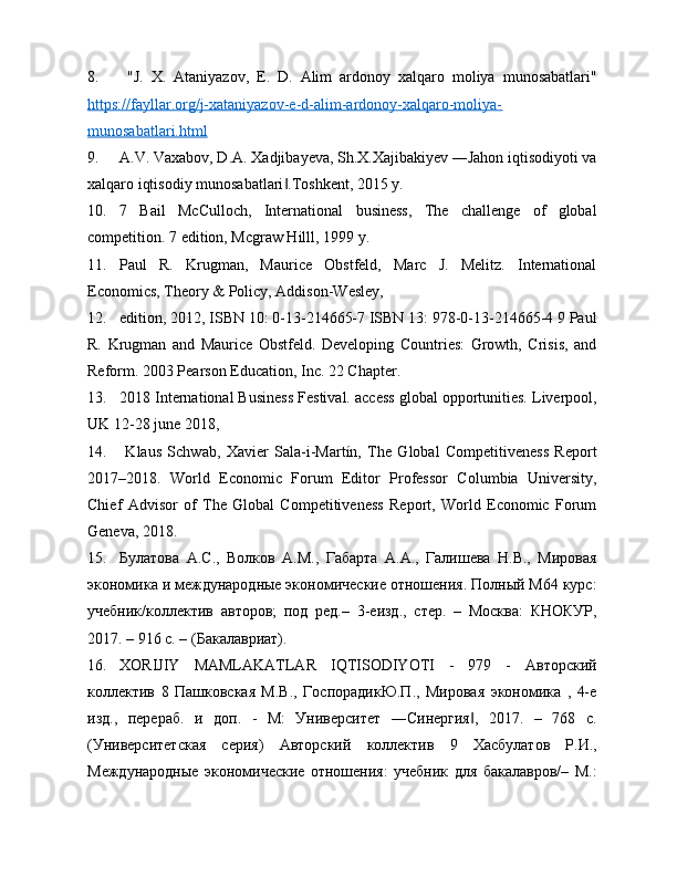 8.   "J.   X.   Ataniyazov,   E.   D.   Alim   ardonoy   xalqaro   moliya   munosabatlari"
https://fayllar.org/j-xataniyazov-e-d-alim-ardonoy-xalqaro-moliya-
munosabatlari.html
9. A.V. Vaxabov, D.A. Xadjibayeva, Sh.X.Xajibakiyev ―Jahon iqtisodiyoti va
xalqaro iqtisodiy munosabatlari .Toshkent, 2015 y. ‖
10. 7   Bail   McCulloch,   International   business,   The   challenge   of   global
competition. 7 edition, Mcgraw Hilll, 1999 y. 
11. Paul   R.   Krugman,   Maurice   Obstfeld,   Marc   J.   Melitz.   International
Economics, Theory & Policy, Addison-Wesley, 
12. edition, 2012, ISBN 10: 0-13-214665-7 ISBN 13: 978-0-13-214665-4 9 Paul
R.   Krugman   and   Maurice   Obstfeld.   Developing   Countries:   Growth,   Crisis,   and
Reform. 2003 Pearson Education, Inc. 22 Chapter. 
13. 2018 International Business Festival. access global opportunities. Liverpool,
UK 12-28 june 2018, 
14.   Klaus   Schwab,   Xavier   Sala-i-Martín,   The   Global   Competitiveness   Report
2017–2018.   World   Economic   Forum   Editor   Professor   Columbia   University,
Chief   Advisor   of   The   Global   Competitiveness   Report,   World   Economic   Forum
Geneva, 2018. 
15. Булатова   А.С.,   Волков   А.М.,   Габарта   А.А.,   Галишева   Н.В.,   Мировая
экономика и международные экономические отношения. Полный М64 курс:
учебник/коллектив   авторов;   под   ред.–   3-еизд.,   стер.   –   Москва:   КНОКУР,
2017. – 916 с. – (Бакалавриат).
16. XORIJIY   MAMLAKATLAR   IQTISODIYOTI   -   979   -   Авторский
коллектив   8   Пашковская   М.В.,   ГоспорадикЮ.П.,   Мировая   экономика   ,   4-е
изд.,   перераб.   и   доп.   -   М:   Университет   ―Синергия ,   2017.   –   768   с.	
‖
(Университетская   серия)   Авторский   коллектив   9   Хасбулатов   Р.И.,
Международные   экономические   отношения:   учебник   для   бакалавров/–   М.: 