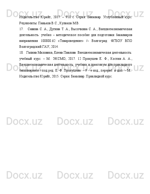 Издательство   Юрайт,   2017.   –   910   с.   Серия:   Бакалавр.   Углубле?нный   курс.
Рецензенты: Паньков В.С., Кулаков М.В. 
17.   Савина   С.   А.,   Дугина   Т.   А.,   Высочкина   С.   А.,   Внешнеэкономическая
деятельность:   учебно   –   методическое   пособие   для   подготовки   бакалавров
направления   100800.62   «Товароведение»   /–   Волгоград:   ФГБОУ   ВПО
Волгоградский ГАУ, 2014.
18. Галина Маховика, Елена Павлова. Внешнеэкономическая деятельность:
учебный   курс.   –   М.:   ЭКСМО,   2017.   12   Прокушев   Е.   Ф.,   Костин   А.   А.,
Внешнеэкономическая деятельность: учебник и практикум для прикладного
бакалавриата / под ред. Е. Ф. Прокушева. – 9 - е изд., перераб. и доп. – М.:
Издательство Юрайт, 2015.  Серия: Бакалавр. Прикладной курс.
