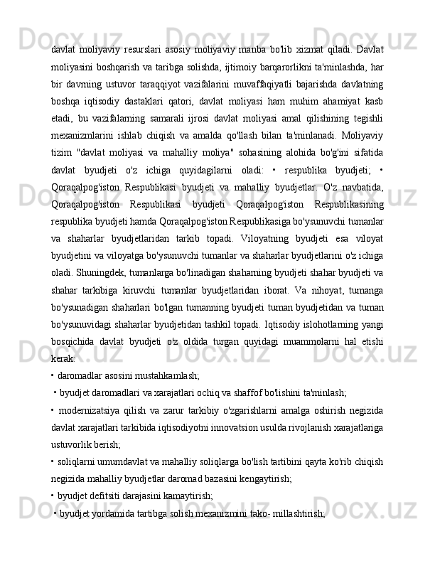 davlat   moliyaviy   resurslari   asosiy   moliyaviy   manba   bo'lib   xizmat   qiladi.   Davlat
moliyasini boshqarish va taribga solishda, ijtimoiy barqarorlikni ta'minlashda, har
bir   davrning   ustuvor   taraqqiyot   vazifalarini   muvaffaqiyatli   bajarishda   davlatning
boshqa   iqtisodiy   dastaklari   qatori,   davlat   moliyasi   ham   muhim   ahamiyat   kasb
etadi,   bu   vazifalarning   samarali   ijrosi   davlat   moliyasi   amal   qilishining   tegishli
mexanizmlarini   ishlab   chiqish   va   amalda   qo'llash   bilan   ta'minlanadi.   Moliyaviy
tizim   "davlat   moliyasi   va   mahalliy   moliya"   sohasining   alohida   bo'g'ini   sifatida
davlat   byudjeti   o'z   ichiga   quyidagilarni   oladi:   •   respublika   byudjeti;   •
Qoraqalpog'iston   Respublikasi   byudjeti   va   mahalliy   byudjetlar.   O'z   navbatida,
Qoraqalpog'iston   Respublikasi   byudjeti   Qoraqalpog'iston   Respublikasining
respublika byudjeti hamda Qoraqalpog'iston Respublikasiga bo'ysunuvchi tumanlar
va   shaharlar   byudjetlaridan   tarkib   topadi.   Viloyatning   byudjeti   esa   viloyat
byudjetini va viloyatga bo'ysunuvchi tumanlar va shaharlar byudjetlarini o'z ichiga
oladi. Shuningdek, tumanlarga bo'linadigan shaharning byudjeti shahar byudjeti va
shahar   tarkibiga   kiruvchi   tumanlar   byudjetlaridan   iborat.   Va   nihoyat,   tumanga
bo'ysunadigan shaharlari bo'lgan tumanning byudjeti tuman byudjetidan va tuman
bo'ysunuvidagi shaharlar byudjetidan tashkil topadi. Iqtisodiy islohotlarning yangi
bosqichida   davlat   byudjeti   o'z   oldida   turgan   quyidagi   muammolarni   hal   etishi
kerak: 
• daromadlar asosini mustahkamlash;
 • byudjet daromadlari va xarajatlari ochiq va shaffof bo'lishini ta'minlash; 
•   modernizatsiya   qilish   va   zarur   tarkibiy   o'zgarishlarni   amalga   oshirish   negizida
davlat xarajatlari tarkibida iqtisodiyotni innovatsion usulda rivojlanish xarajatlariga
ustuvorlik berish; 
• soliqlarni umumdavlat va mahalliy soliqlarga bo'lish tartibini qayta ko'rib chiqish
negizida mahalliy byudjetlar daromad bazasini kengaytirish; 
• byudjet defitsiti darajasini kamaytirish;
 • byudjet yordamida tartibga solish mexanizmini tako- millashtirish;