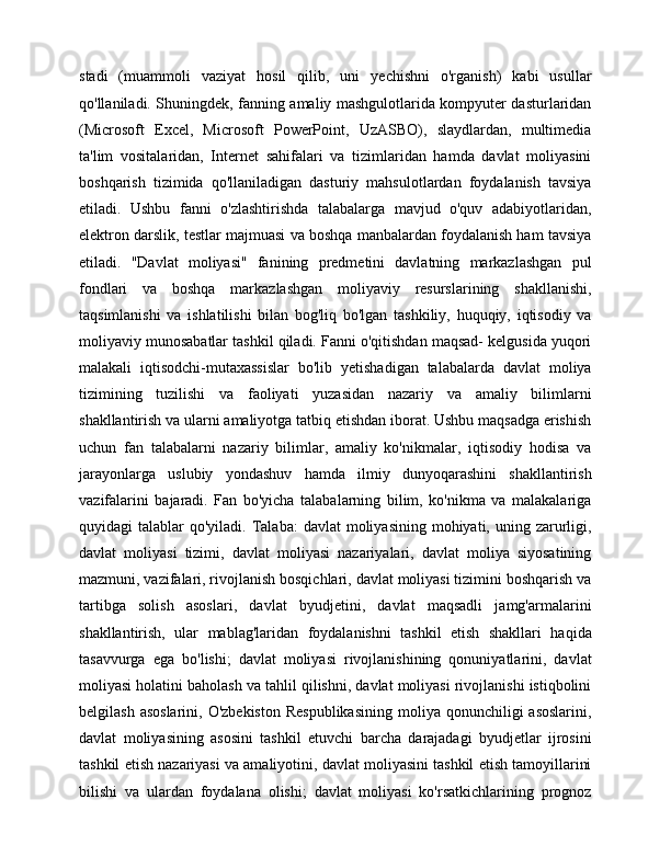 stadi   (muammoli   vaziyat   hosil   qilib,   uni   yechishni   o'rganish)   kabi   usullar
qo'llaniladi. Shuningdek, fanning amaliy mashgulotlarida kompyuter dasturlaridan
(Microsoft   Excel,   Microsoft   PowerPoint,   UzASBO),   slaydlardan,   multimedia
ta'lim   vositalaridan,   Internet   sahifalari   va   tizimlaridan   hamda   davlat   moliyasini
boshqarish   tizimida   qo'llaniladigan   dasturiy   mahsulotlardan   foydalanish   tavsiya
etiladi.   Ushbu   fanni   o'zlashtirishda   talabalarga   mavjud   o'quv   adabiyotlaridan,
elektron darslik, testlar majmuasi va boshqa manbalardan foydalanish ham tavsiya
etiladi.   "Davlat   moliyasi"   fanining   predmetini   davlatning   markazlashgan   pul
fondlari   va   boshqa   markazlashgan   moliyaviy   resurslarining   shakllanishi,
taqsimlanishi   va   ishlatilishi   bilan   bog'liq   bo'lgan   tashkiliy,   huquqiy,   iqtisodiy   va
moliyaviy munosabatlar tashkil qiladi. Fanni o'qitishdan maqsad- kelgusida yuqori
malakali   iqtisodchi-mutaxassislar   bo'lib   yetishadigan   talabalarda   davlat   moliya
tizimining   tuzilishi   va   faoliyati   yuzasidan   nazariy   va   amaliy   bilimlarni
shakllantirish va ularni amaliyotga tatbiq etishdan iborat. Ushbu maqsadga erishish
uchun   fan   talabalarni   nazariy   bilimlar,   amaliy   ko'nikmalar,   iqtisodiy   hodisa   va
jarayonlarga   uslubiy   yondashuv   hamda   ilmiy   dunyoqarashini   shakllantirish
vazifalarini   bajaradi.   Fan   bo'yicha   talabalarning   bilim,   ko'nikma   va   malakalariga
quyidagi  talablar   qo'yiladi. Talaba:   davlat  moliyasining  mohiyati, uning  zarurligi,
davlat   moliyasi   tizimi,   davlat   moliyasi   nazariyalari,   davlat   moliya   siyosatining
mazmuni, vazifalari, rivojlanish bosqichlari, davlat moliyasi tizimini boshqarish va
tartibga   solish   asoslari,   davlat   byudjetini,   davlat   maqsadli   jamg'armalarini
shakllantirish,   ular   mablag'laridan   foydalanishni   tashkil   etish   shakllari   haqida
tasavvurga   ega   bo'lishi;   davlat   moliyasi   rivojlanishining   qonuniyatlarini,   davlat
moliyasi holatini baholash va tahlil qilishni, davlat moliyasi rivojlanishi istiqbolini
belgilash  asoslarini,  O'zbekiston   Respublikasining  moliya  qonunchiligi  asoslarini,
davlat   moliyasining   asosini   tashkil   etuvchi   barcha   darajadagi   byudjetlar   ijrosini
tashkil etish nazariyasi va amaliyotini, davlat moliyasini tashkil etish tamoyillarini
bilishi   va   ulardan   foydalana   olishi;   davlat   moliyasi   ko'rsatkichlarining   prognoz