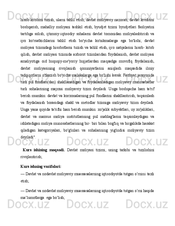 hisob-kitobini tuzish, ularni tahlil etish, davlat moliyaviy nazorati, davlat kreditini
boshqarish,   mahalliy   moliyani   tashkil   etish,   byudjet   tizimi   byudjetlari   faoliyatini
tartibga   solish,   ijtimoiy-iqtisodiy   sohalarni   davlat   tomonidan   moliyalashtirish   va
ijro   ko'rsatkichlarini   tahlil   etish   bo'yicha   ko'nikmalarga   ega   bo'lishi;   davlat
moliyasi tizimidagi hisobotlarni tuzish va tahlil etish, ijro natijalarini hisob- kitob
qilish,   davlat   moliyasi   tizimida   axborot   tizimlaridan   foydalanish,   davlat   moliyasi
amaliyotiga   oid   huquqiy-me'yoriy   hujjatlardan   maqsadga   muvofiq   foydalanish,
davlat   moliyasining   rivojlanish   qonuniyatlarini   aniqlash   maqsadida   ilmiy
tadqiqotlarni o'tkazish bo'yicha malakalarga ega bo'lishi kerak. Faoliyat jarayonida
turli pul fondlari(dan) shakllanadigan va foydalaniladigan moliyaviy munosabatlar
turli   sohalarining   majmui   moliyaviy   tizim   deyiladi.   Unga   boshqacha   ham   ta'rif
berish mumkin: davlat va korxonalarning pul fondlarini shakllantirish, taqsimlash
va   foydalanish   borasidagi   shakl   va   metodlar   tizimiga   moliyaviy   tizim   deyiladi.
Unga yana quyida ta'rifni ham berish mumkin: xo'jalik subyektlari, uy xo'jaliklari,
davlat   va   maxsus   moliya   institutlarining   pul   mablag'larini   taqsimlaydigan   va
ishlatadigan moliya munosabatlarining bir- biri bilan bog'liq va birgalikda harakat
qiladigan   kategoriyalari,   bo'g'inlari   va   sohalarining   yig'indisi   moliyaviy   tizim
deyiladi".
  Kurs   ishining   maqsadi.   Davlat   moliyasi   tizimi,   uning   tarkibi   va   tuzilishini
rivojlantirish;
Kurs ishning vazifalari:   
—   Davlat va nodavlat moliyaviy muassasalarning iqtisodiyotda tutgan o’rni ni  taxli
etish; 
—   Davlat va nodavlat moliyaviy muassasalarning iqtisodiyotda tutgan o’rni haqida
ma’lumotlarga    ega bo’lish;