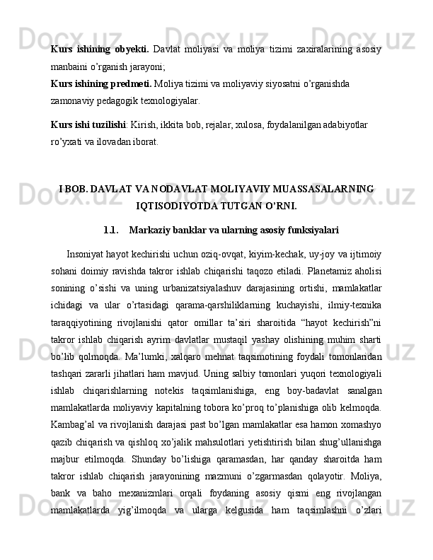 Kurs   ishining   obyekti.   Davlat   moliyasi   va   moliya   tizimi   zaxiralarining   asosiy
manbaini o’rganish jarayoni;
Kurs ishining predmeti.  Moliya tizimi va moliyaviy siyosatni o’rganishda 
zamonaviy pedagogik texnologiyalar.
Kurs ishi tuzilishi : Kirish, ikkita bob, rejalar, xulosa, foydalanilgan adabiyotlar 
ro’yxati va ilovadan iborat.   
I BOB.  DAVLAT VA NODAVLAT MOLIYAVIY MUASSASALARNING
IQTISODIYOTDA TUTGAN O’RNI.
1.1. Markaziy banklar va ularning asosiy funksiyalari
         Insoniyat hayot kechirishi uchun oziq-ovqat, kiyim-kechak, uy-joy va ijtimoiy
sohani   doimiy   ravishda   takror   ishlab   chiqarishi   taqozo   etiladi.   Planetamiz   aholisi
sonining   o’sishi   va   uning   urbanizatsiyalashuv   darajasining   ortishi,   mamlakatlar
ichidagi   va   ular   o’rtasidagi   qarama-qarshiliklarning   kuchayishi,   ilmiy-texnika
taraqqiyotining   rivojlanishi   qator   omillar   ta’siri   sharoitida   “hayot   kechirish”ni
takror   ishlab   chiqarish   ayrim   davlatlar   mustaqil   yashay   olishining   muhim   sharti
bo’lib   qolmoqda.   Ma’lumki,   xalqaro   mehnat   taqsimotining   foydali   tomonlaridan
tashqari zararli jihatlari ham mavjud. Uning salbiy tomonlari yuqori texnologiyali
ishlab   chiqarishlarning   notekis   taqsimlanishiga,   eng   boy-badavlat   sanalgan
mamlakatlarda moliyaviy kapitalning tobora ko’proq to’planishiga olib kelmoqda.
Kambag’al va rivojlanish darajasi past bo’lgan mamlakatlar esa hamon xomashyo
qazib chiqarish va qishloq  xo’jalik mahsulotlari  yetishtirish  bilan  shug’ullanishga
majbur   etilmoqda.   Shunday   bo’lishiga   qaramasdan,   har   qanday   sharoitda   ham
takror   ishlab   chiqarish   jarayonining   mazmuni   o’zgarmasdan   qolayotir.   Moliya,
bank   va   baho   mexanizmlari   orqali   foydaning   asosiy   qismi   eng   rivojlangan
mamlakatlarda   yig’ilmoqda   va   ularga   kelgusida   ham   taqsimlashni   o’zlari