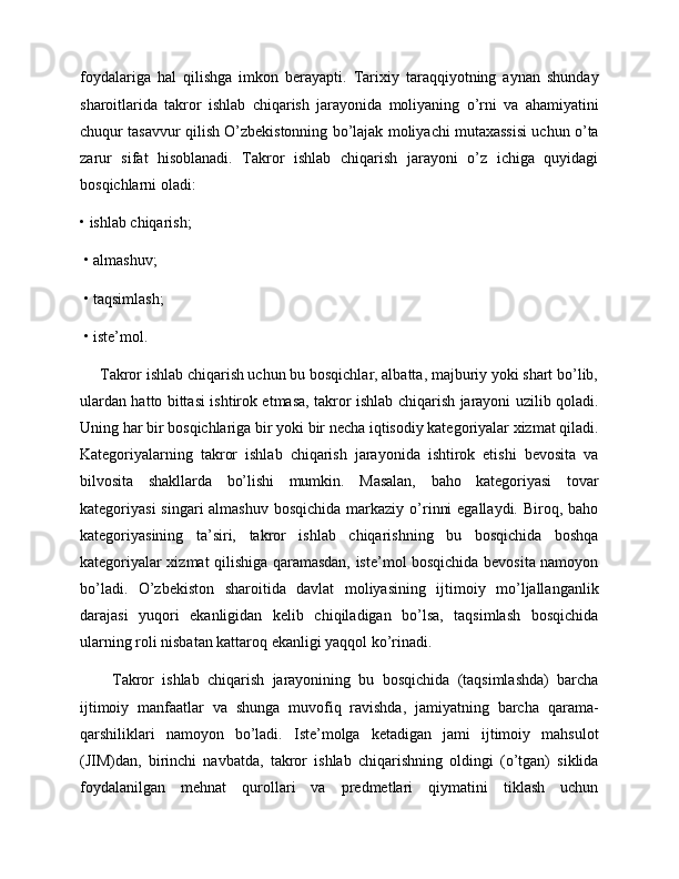 foydalariga   hal   qilishga   imkon   berayapti.   Tarixiy   taraqqiyotning   aynan   shunday
sharoitlarida   takror   ishlab   chiqarish   jarayonida   moliyaning   o’rni   va   ahamiyatini
chuqur tasavvur qilish O’zbekistonning bo’lajak moliyachi mutaxassisi uchun o’ta
zarur   sifat   hisoblanadi.   Takror   ishlab   chiqarish   jarayoni   o’z   ichiga   quyidagi
bosqichlarni oladi: 
• ishlab chiqarish;
 • almashuv;
 • taqsimlash;
 • iste’mol. 
     Takror ishlab chiqarish uchun bu bosqichlar, albatta, majburiy yoki shart bo’lib,
ulardan hatto bittasi ishtirok etmasa, takror ishlab chiqarish jarayoni uzilib qoladi.
Uning har bir bosqichlariga bir yoki bir necha iqtisodiy kategoriyalar xizmat qiladi.
Kategoriyalarning   takror   ishlab   chiqarish   jarayonida   ishtirok   etishi   bevosita   va
bilvosita   shakllarda   bo’lishi   mumkin.   Masalan,   baho   kategoriyasi   tovar
kategoriyasi  singari  almashuv  bosqichida  markaziy o’rinni  egallaydi.  Biroq, baho
kategoriyasining   ta’siri,   takror   ishlab   chiqarishning   bu   bosqichida   boshqa
kategoriyalar xizmat qilishiga qaramasdan, iste’mol bosqichida bevosita namoyon
bo’ladi.   O’zbekiston   sharoitida   davlat   moliyasining   ijtimoiy   mo’ljallanganlik
darajasi   yuqori   ekanligidan   kelib   chiqiladigan   bo’lsa,   taqsimlash   bosqichida
ularning roli nisbatan kattaroq ekanligi yaqqol ko’rinadi.   
        Takror   ishlab   chiqarish   jarayonining   bu   bosqichida   (taqsimlashda)   barcha
ijtimoiy   manfaatlar   va   shunga   muvofiq   ravishda,   jamiyatning   barcha   qarama-
qarshiliklari   namoyon   bo’ladi.   Iste’molga   ketadigan   jami   ijtimoiy   mahsulot
(JIM)dan,   birinchi   navbatda,   takror   ishlab   chiqarishning   oldingi   (o’tgan)   siklida
foydalanilgan   mehnat   qurollari   va   predmetlari   qiymatini   tiklash   uchun 