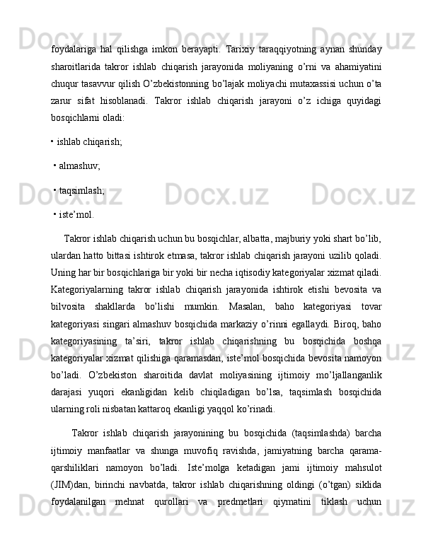 foydalariga   hal   qilishga   imkon   berayapti.   Tarixiy   taraqqiyotning   aynan   shunday
sharoitlarida   takror   ishlab   chiqarish   jarayonida   moliyaning   o’rni   va   ahamiyatini
chuqur tasavvur qilish O’zbekistonning bo’lajak moliyachi mutaxassisi uchun o’ta
zarur   sifat   hisoblanadi.   Takror   ishlab   chiqarish   jarayoni   o’z   ichiga   quyidagi
bosqichlarni oladi: 
• ishlab chiqarish;
 • almashuv;
 • taqsimlash;
 • iste’mol. 
     Takror ishlab chiqarish uchun bu bosqichlar, albatta, majburiy yoki shart bo’lib,
ulardan hatto bittasi ishtirok etmasa, takror ishlab chiqarish jarayoni uzilib qoladi.
Uning har bir bosqichlariga bir yoki bir necha iqtisodiy kategoriyalar xizmat qiladi.
Kategoriyalarning   takror   ishlab   chiqarish   jarayonida   ishtirok   etishi   bevosita   va
bilvosita   shakllarda   bo’lishi   mumkin.   Masalan,   baho   kategoriyasi   tovar
kategoriyasi  singari  almashuv  bosqichida  markaziy o’rinni  egallaydi.  Biroq, baho
kategoriyasining   ta’siri,   takror   ishlab   chiqarishning   bu   bosqichida   boshqa
kategoriyalar xizmat qilishiga qaramasdan, iste’mol bosqichida bevosita namoyon
bo’ladi.   O’zbekiston   sharoitida   davlat   moliyasining   ijtimoiy   mo’ljallanganlik
darajasi   yuqori   ekanligidan   kelib   chiqiladigan   bo’lsa,   taqsimlash   bosqichida
ularning roli nisbatan kattaroq ekanligi yaqqol ko’rinadi.   
        Takror   ishlab   chiqarish   jarayonining   bu   bosqichida   (taqsimlashda)   barcha
ijtimoiy   manfaatlar   va   shunga   muvofiq   ravishda,   jamiyatning   barcha   qarama-
qarshiliklari   namoyon   bo’ladi.   Iste’molga   ketadigan   jami   ijtimoiy   mahsulot
(JIM)dan,   birinchi   navbatda,   takror   ishlab   chiqarishning   oldingi   (o’tgan)   siklida
foydalanilgan   mehnat   qurollari   va   predmetlari   qiymatini   tiklash   uchun